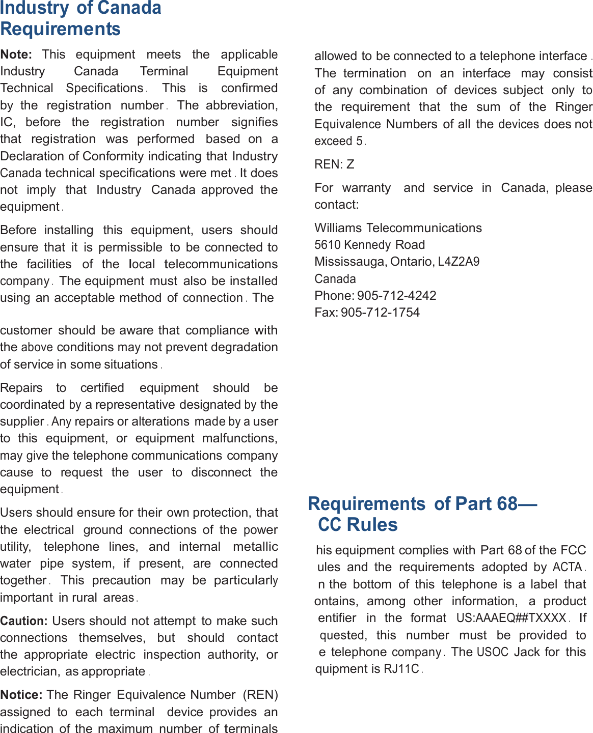 Industry of CanadaRequirementsNote: This equipment meets the applicableIndustry Canada Terminal EquipmentTechnicalSpecifications.This isconfirmedby theregistrationnumber.The abbreviation,IC, before theregistrationnumber signifiesthatregistrationwas performed based on aDeclaration of Conformity indicating that IndustryCanadatechnical specifications were met.It doesnot imply that Industry Canada approved theequipment.Before installing this equipment, users shouldensure that it is permissible to be connectedtothe facilities of thelocaltelecommunicationscompany.The equipment must also be installedusing an acceptable method ofconnection.Thecustomer should be aware that compliancewiththeaboveconditionsmaynot prevent degradationof service in some situations.Repairs to certified equipment should becoordinatedbya representative designatedbythesupplier.Anyrepairsor alterationsmadebyauserto this equipment, or equipment malfunctions,may givethe telephone communications companycause to request the user to disconnect theequipment.Usersshould ensure for theirownprotection,thatthe electrical ground connections of thepowerutility, telephone lines, and internalmetallicwater pipe system, if present, are connectedtogether.This precaution may beparticularlyimportant in ruralareas.Caution:Users should not attempt to make suchconnections themselves, but shouldcontactthe appropriate electric inspection authority,orelectrician, as appropriate.Notice: The Ringer Equivalence Number (REN)assigned to each terminal device provides anindication of the maximum number ofterminalsallowed to be connected to a telephone interface.The termination on an interface mayconsistof any combination of devices subject onlytotherequirementthat the sum of the RingerEquivalenceNumbers of all thedevicesdoes notexceed5.REN:ZFor warranty and service in Canada, pleasecontact:WilliamsTelecommunications5610 KennedyRoadMississauga, Ontario,L4Z2A9CanadaPhone: 905-712-4242Fax: 905-712-1754Requirements ofPart 68—CCRuleshis equipment complies with Part 68 of the FCCules and therequirementsadopted byACTA.n the bottom of this telephone is a labelthatontains, among other information, aproductentifier in the formatUS:AAAEQ##TXXXX.Ifquested,this number must be providedtoe telephonecompany.TheUSOCJack forthisquipment isRJ11C.