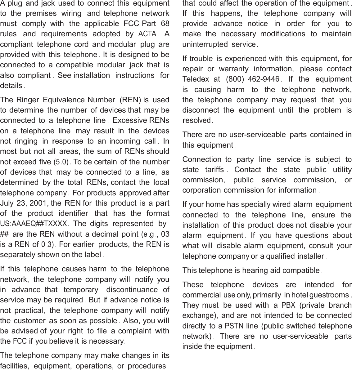 A plug and jack used to connect this equipmentto the premises wiring and telephone networkmust comply with the applicable FCC Part 68rules andrequirementsadopted byACTA.Acompliant telephone cord and modular plugareprovided with thistelephone.It is designed to beconnected to a compatible modular jack thatisalso compliant.See installation instructionsfordetails.The Ringer Equivalence Number (REN) is usedto determine the number of devices that may beconnected to a telephone line.Excessive RENson a telephone line mayresultin the devicesnot ringing inresponseto an incoming call.Inmost but not all areas, the sum of RENs shouldnotexceedfive(5.0).To be certain of thenumberof devices that may be connected to a line, asdetermined by the total RENs, contact thelocaltelephonecompany.For products approvedafterJuly 23, 2001, the REN for this product is apartof the product identifier that has theformatUS:AAAEQ##TXXXX.The digits represented by## are theRENwithout a decimal point(e.g.,03is aRENof0.3).For earlier products, theRENisseparately shown on the label.If this telephone causes harm to the telephonenetwork, the telephone company will notify youin advance that temporary discontinuance ofservice may berequired.But ifadvancenoticeisnot practical, the telephone company will notifythe customer as soon aspossible.Also, youwillbe advised of your right to file a complaintwiththeFCCif you believe it isnecessary.Thetelephonecompanymay makechangesinitsfacilities, equipment, operations, orproceduresthat could affect the operation of the equipment.If this happens, the telephone companywillprovide advance notice in order for youtomake the necessary modifications tomaintainuninterrupted service.If trouble is experienced with this equipment,forrepairor warranty information, pleasecontactTeledex at (800)462-9446.If the equipmentis causing harm to the telephone network,the telephone company may request that youdisconnect the equipment until the problemisresolved.There are no user-serviceable parts containedinthis equipment.Connection to party line service is subjecttostate tariffs.Contact the state publicutilitycommission, public service commission,orcorporation commission for information.If your homehasspecially wired alarm equipmentconnected to the telephone line, ensure theinstallation of this product does not disableyouralarm equipment.If you have questions aboutwhat will disable alarm equipment, consultyourtelephone company or a qualified installer.This telephone is hearing aid compatible.These telephone devices are intendedforcommercialuseonly,primarilyinhotelguestrooms.They must be used with aPBX(privatebranchexchange),and are not intended to be connecteddirectly to aPSTNline (public switched telephonenetwork).There are no user-serviceablepartsinside the equipment.