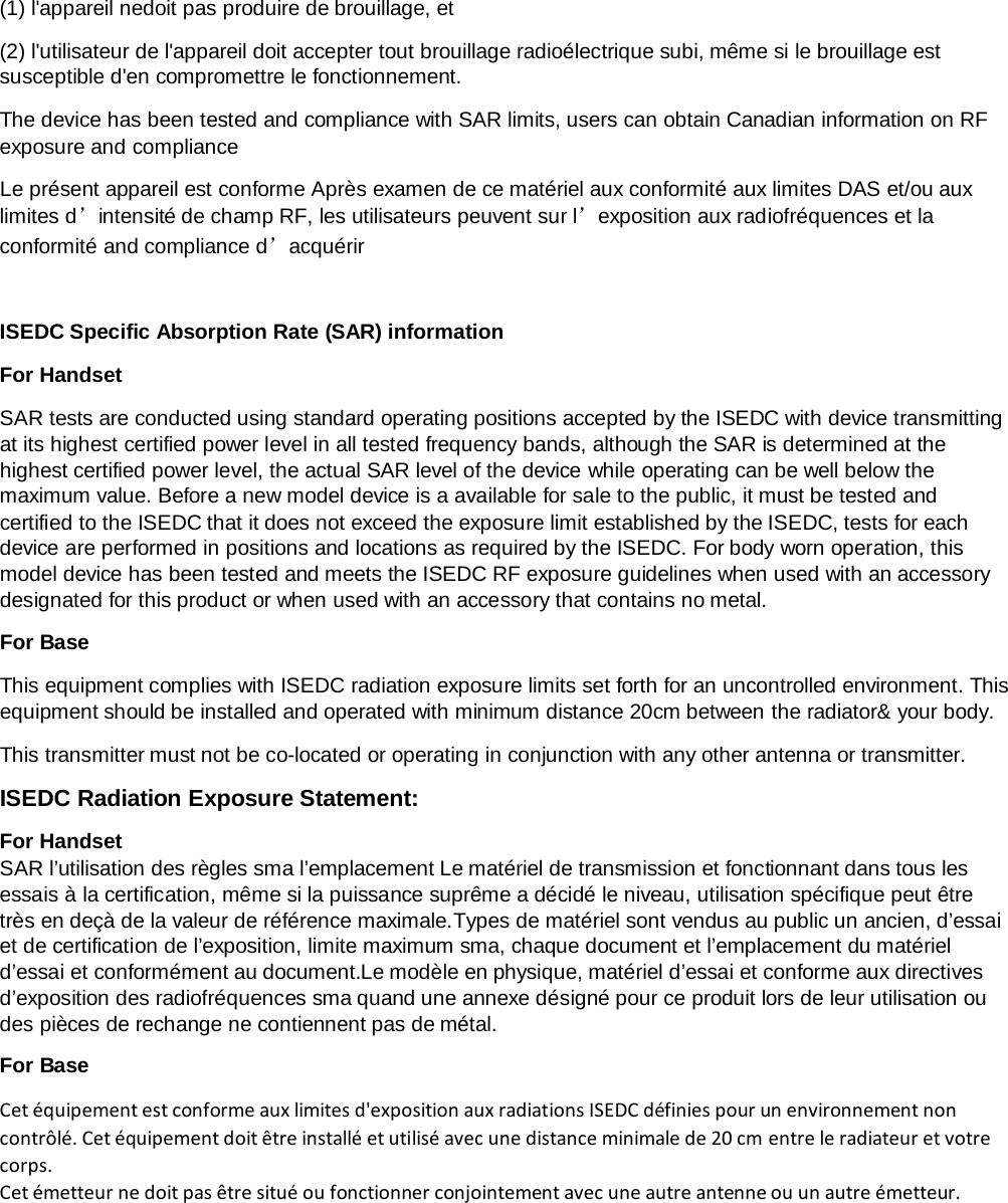   (1) l&apos;appareil nedoit pas produire de brouillage, et (2) l&apos;utilisateur de l&apos;appareil doit accepter tout brouillage radioélectrique subi, même si le brouillage est susceptible d&apos;en compromettre le fonctionnement. The device has been tested and compliance with SAR limits, users can obtain Canadian information on RF exposure and compliance Le présent appareil est conforme Après examen de ce matériel aux conformité aux limites DAS et/ou aux limites d’intensité de champ RF, les utilisateurs peuvent sur l’exposition aux radiofréquences et la conformité and compliance d’acquérir  ISEDC Specific Absorption Rate (SAR) information For Handset SAR tests are conducted using standard operating positions accepted by the ISEDC with device transmitting at its highest certified power level in all tested frequency bands, although the SAR is determined at the highest certified power level, the actual SAR level of the device while operating can be well below the maximum value. Before a new model device is a available for sale to the public, it must be tested and certified to the ISEDC that it does not exceed the exposure limit established by the ISEDC, tests for each device are performed in positions and locations as required by the ISEDC. For body worn operation, this model device has been tested and meets the ISEDC RF exposure guidelines when used with an accessory designated for this product or when used with an accessory that contains no metal. For Base This equipment complies with ISEDC radiation exposure limits set forth for an uncontrolled environment. This equipment should be installed and operated with minimum distance 20cm between the radiator&amp; your body.   This transmitter must not be co-located or operating in conjunction with any other antenna or transmitter. ISEDC Radiation Exposure Statement:   For Handset SAR l’utilisation des règles sma l’emplacement Le matériel de transmission et fonctionnant dans tous les essais à la certification, même si la puissance suprême a décidé le niveau, utilisation spécifique peut être très en deçà de la valeur de référence maximale.Types de matériel sont vendus au public un ancien, d’essai et de certification de l’exposition, limite maximum sma, chaque document et l’emplacement du matériel d’essai et conformément au document.Le modèle en physique, matériel d’essai et conforme aux directives d’exposition des radiofréquences sma quand une annexe désigné pour ce produit lors de leur utilisation ou des pièces de rechange ne contiennent pas de métal. For Base Cet équipement est conforme aux limites d&apos;exposition aux radiations ISEDC définies pour un environnement non contrôlé. Cet équipement doit être installé et utilisé avec une distance minimale de 20 cm entre le radiateur et votre corps. Cet émetteur ne doit pas être situé ou fonctionner conjointement avec une autre antenne ou un autre émetteur.   