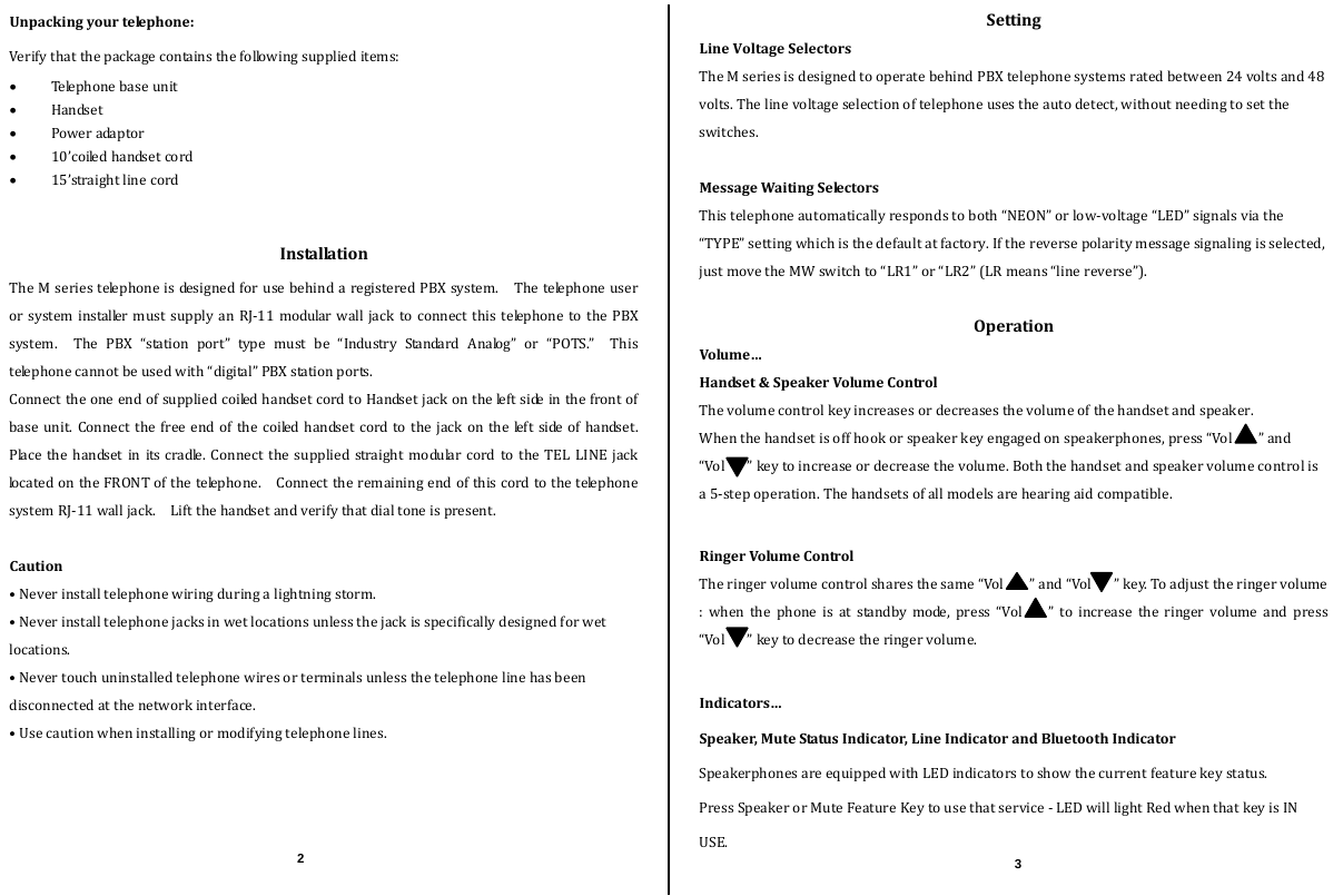  Unpackingyourtelephone:Verifythatthepackagecontainsthefollowingsupplieditems: Teleph one base unit  Handset Poweradaptor 10’coiledhandsetcord 15’straightlinecordInstallationTheMseriestelephoneisdesignedforusebehindaregisteredPBXsystem.  ThetelephoneuserorsysteminstallermustsupplyanRJ‐11modularwalljacktoconnectthistelephonetothePBXsystem.ThePBX“stationport”typemustbe“IndustryStandardAnalog”or“POTS.”Thistelephonecannotbeusedwith“digital”PBXstationports. ConnecttheoneendofsuppliedcoiledhandsetcordtoHandsetjackontheleftsideinthefrontofbaseunit.Connectthefreeendofthecoiledhandsetcordtothejackontheleftsideofhandset. Placethehandsetinitscradle.Connectthesuppliedstraightmodular cord to the TEL LINE jacklocatedontheFRONTofthetelephone.  ConnecttheremainingendofthiscordtothetelephonesystemRJ‐11walljack.  Liftthehandsetandverifythatdialtoneispresent.Caution•Neverinstalltelephonewiringduringalightningstorm.•Neverinstalltelephonejacksinwetlocationsunlessthejackisspecificallydesignedforwetlocations.•Nevertouchuninstalledtelephonewiresorterminalsunlessthetelephonelinehasbeendisconnectedatthenetworkinterface.•Usecautionwheninstallingormodifyingtelephonelines.SettingLineVoltageSelectorsTheMseriesisdesignedtooperatebehindPBXtelephonesystemsratedbetween24voltsand48volts.Thelinevoltageselectionoftelephoneusestheautodetect,withoutneedingtosettheswitches.MessageWaitingSelectorsThistelephoneautomaticallyrespondstoboth“NEON”orlow‐voltage“LED”signalsviathe“TYPE”settingwhichisthedefaultatfactory.Ifthereversepolaritymessagesignalingisselected,justmovetheMWswitchto“LR1”or“LR2”(LRmeans“linereverse”).OperationVolume…Handset&amp;SpeakerVolumeControlThevolumecontrolkeyincreasesordecreasesthevolumeofthehandsetandspeaker.Whenthehandsetisoffhookorspeakerkeyengagedonspeakerphones,press“Vol ”and“Vol”keytoincreaseordecreasethevolume.Boththehandsetandspeakervolumecontrolisa5‐stepoperation.Thehandsetsofallmodelsarehearingaidcompatible.RingerVolumeControlTheringervolumecontrolsharesthesame“Vol ”and“Vol”key.Toadjusttheringervolume:whenthephoneisatstandbymode,press“Vol ”toincreasetheringervolumeandpress “Vol”keytodecreasetheringervolume.Indicators…Speaker,MuteStatusIndicator,LineIndicatorandBluetoothIndicatorSpeakerphonesareequippedwithLEDindicatorstoshowthecurrentfeaturekeystatus.PressSpeakerorMuteFeatureKeytousethatservice‐LEDwilllightRedwhenthatkeyisINUSE.2  3 