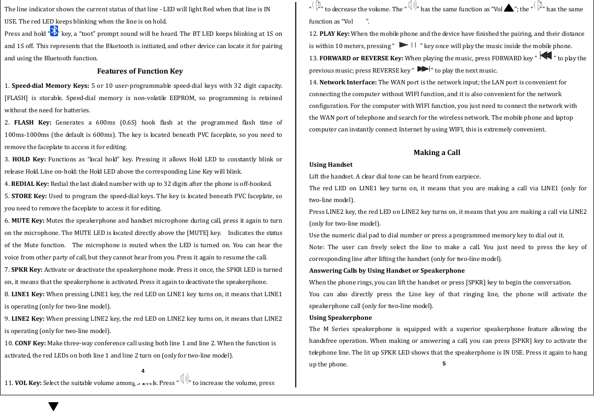  Thelineindicatorshowsthecurrentstatusofthatline‐LEDwilllightRedwhenthatlineisINUSE.TheredLEDkeepsblinkingwhenthelineisonhold.Pressandhold“ ”key,a“toot”promptsoundwillbeheard.TheBTLEDkeepsblinkingat1Sonand1Soff.ThisrepresentsthattheBluetoothisinitiated,andotherdevicecanlocateitforpairingandusingtheBluetoothfunction.FeaturesofFunctionKey1.SpeeddialMemoryKeys:5or10user‐programmablespeed‐dialkeyswith32digitcapacity.[FLASH] is storable. Speed‐dial memory is non‐volatile EEPROM, so programming is retainedwithouttheneedforbatteries.2. FLASHKey:Generates a 600ms (0.6S) hook flash at the programmed flash time of100ms‐1000ms(thedefaultis600ms).Thekeyis locatedbeneathPVCfaceplate,soyouneedtoremovethefaceplatetoaccessitforediting. 3. HOLDKey:Functionsas“localhold”key.PressingitallowsHoldLEDtoconstantly blink orr e le a s e  H o ld.  L i n e  o n ‐ h o ld :  t h e  HoldLEDabovethecorrespondingLineKeywillblink.4.REDIALKey:Redialthelastdialednumberwithupto32digitsafterthephoneisoff‐hooked.5.STOREKey:Usedtoprogramthespeed‐dialkeys.ThekeyislocatedbeneathPVCfaceplate,soyouneedtoremovethefaceplatetoaccessitforediting.6.MUTEKey:Mutesthespeakerphoneandhandsetmicrophoneduringcall,pressitagaintoturnonthemicrophone.TheMUTELEDislocateddirectlyabovethe[MUTE]key.  IndicatesthestatusoftheMutefunction.  ThemicrophoneismutedwhentheLEDisturnedon.Youcanhearthevoicefromotherpartyofcall,buttheycannothearfromyou.Pressitagaintoresumethecall.7.SPKRKey:Activateordeactivatethespeakerphonemode.Pressitonce,theSPKRLEDisturnedon,itmeansthatthespeakerphoneisactivated.Pressitagaintodeactivatethespeakerphone.8.LINE1Key:WhenpressingLINE1key,theredLEDonLINE1keyturnson,itmeansthatLINE1isoperating(onlyfortwo‐linemodel).9.LINE2Key:WhenpressingLINE2key,theredLEDonLINE2keyturnson,itmeansthatLINE2isoperating(onlyfortwo‐linemodel).10.CONFKey:Makethree‐wayconferencecallusingbothline1andline2.Whenthefunctionisactivated,theredLEDsonbothline1andline2turnon(onlyfortwo‐linemodel).11.VOLKey:Selectthesuitablevolumeamong5levels.Press“ ”toincreasethevolume,press“”todecreasethevolume.The“ ”hasthesamefunctionas“Vol ”;the“ ”hasthesamefunctionas“Vol”.12.PLAYKey:Whenthemobilephoneandthedevicehavefinishedthepairing,andtheirdistanceiswithin10meters,pressing“ ”keyoncewillplaythemusicinsidethemobilephone.13.FORWARDorREVERSEKey:Whenplayingthemusic,pressFORWARDkey“ ”toplaythepreviousmusic;pressREVERSEkey“ ”toplaythenextmusic.14.NetworkInterface:TheWANportisthenetworkinput;theLANportisconvenientforconnectingthecomputerwithoutWIFIfunction,anditisalsoconvenientforthenetworkconfiguration.ForthecomputerwithWIFIfunction,youjustneedtoconnectthenetworkwiththeWANportoftelephoneandsearchforthewirelessnetwork.ThemobilephoneandlaptopcomputercaninstantlyconnectInternetbyusingWIFI,thisisextremelyconvenient. MakingaCallUsingHandsetLiftthehandset.Acleardialtonecanbeheardfromearpiece.TheredLEDonLINE1keyturnson,itmeansthatyouaremakingacallviaLINE1(onlyfortwo‐linemodel).PressLINE2key,theredLEDonLINE2keyturnson,itmeansthatyouaremakingacallviaLINE2 (onlyfortwo‐linemodel).Usethenumericdialpadtodialnumberorpressaprogrammedmemorykeytodialoutit.Note:Theusercanfreelyselectthelinetomakeacall.Youjust need to press the key ofcorrespondinglineafterliftingthehandset(onlyfortwo‐linemodel).AnsweringCallsbyUsingHandsetorSpeakerphoneWhenthephonerings,youcanliftthehandsetorpress[SPKR]keytobegintheconversation.YoucanalsodirectlypresstheLinekeyofthatringingline,the phone will activate thespeakerphonecall(onlyfortwo‐linemodel).UsingSpeakerphoneThe M Series speakerphone is equippedwithasuperiorspeakerphone feature allowing thehandsfreeoperation.Whenmakingor answeringacall, youcanpress[SPKR]keytoactivatethetelephoneline.ThelitupSPKRLEDshowsthatthespeakerphoneisINUSE.Pressitagaintohangupthephone.4 5 