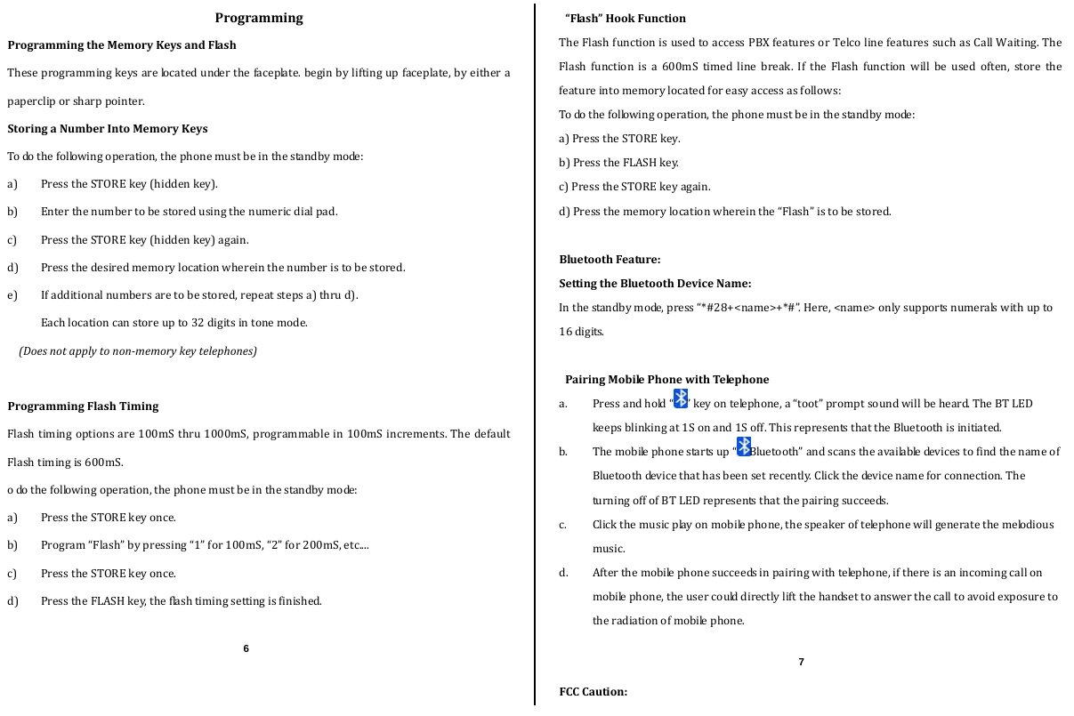  ProgrammingProgrammingtheMemoryKeysandFlashTheseprogrammingkeysarelocatedunderthefaceplate.beginbyliftingupfaceplate,byeitherapapercliporsharppointer.StoringaNumberIntoMemoryKeysTodothefollowingoperation,thephonemustbeinthestandbymode:a) PresstheSTOREkey(hiddenkey).b) Enterthenumbertobestoredusingthenumericdialpad.c) PresstheSTOREkey(hiddenkey)again.d) Pressthedesiredmemorylocationwhereinthenumberistobestored.e) Ifadditionalnumbersaretobestored,repeatstepsa)thrud).Eachlocationcanstoreupto32digitsintonemode.(Doesnotapplytononmemorykeytelephones)ProgrammingFlashTimingFlashtimingoptionsare100mSthru1000mS,programmablein100mSincrements.ThedefaultFlashtimingis600mS.odothefollowingoperation,thephonemustbeinthestandbymode:a) PresstheSTOREkeyonce.b) Program“Flash”bypressing“1”for100mS,“2”for200mS,etc....c) PresstheSTOREkeyonce.d) PresstheFLASHkey,theflashtimingsettingisfinished.“Flash”HookFunctionTheFlashfunctionisusedtoaccessPBXfeaturesorTelcolinefeaturessuchasCallWaiting.TheFlashfunctionisa600mStimedlinebreak.IftheFlashfunctionwillbeusedoften,storethefeatureintomemorylocatedforeasyaccessasfollows:Todothefollowingoperation,thephonemustbeinthestandbymode:a)PresstheSTOREkey.b)PresstheFLASHkey.c)PresstheSTOREkeyagain.d)Pressthememorylocationwhereinthe“Flash”istobestored.BluetoothFeature:SettingtheBluetoothDeviceName:Inthestandbymode,press“*#28+&lt;name&gt;+*#”.Here,&lt;name&gt;onlysupportsnumeralswithupto16digits.PairingMobilePhonewithTelephonea. Pressandhold“ ”keyontelephone,a“toot”promptsoundwillbeheard.TheBTLEDkeepsblinkingat1Sonand1Soff.ThisrepresentsthattheBluetoothisinitiated.b. Themobilephonestartsup“ Bluetooth”andscanstheavailabledevicestofindthenameofBluetoothdevicethathasbeensetrecently.Clickthedevicenameforconnection.TheturningoffofBTLEDrepresentsthatthepairingsucceeds.c. Clickthemusicplayonmobilephone,thespeakeroftelephonewillgeneratethemelodiousmusic.d. Afterthemobilephonesucceedsinpairingwithtelephone,ifthereisanincomingcallonmobilephone,theusercoulddirectlyliftthehandsettoanswerthecalltoavoidexposuretotheradiationofmobilephone.FCCCaution:6  7 