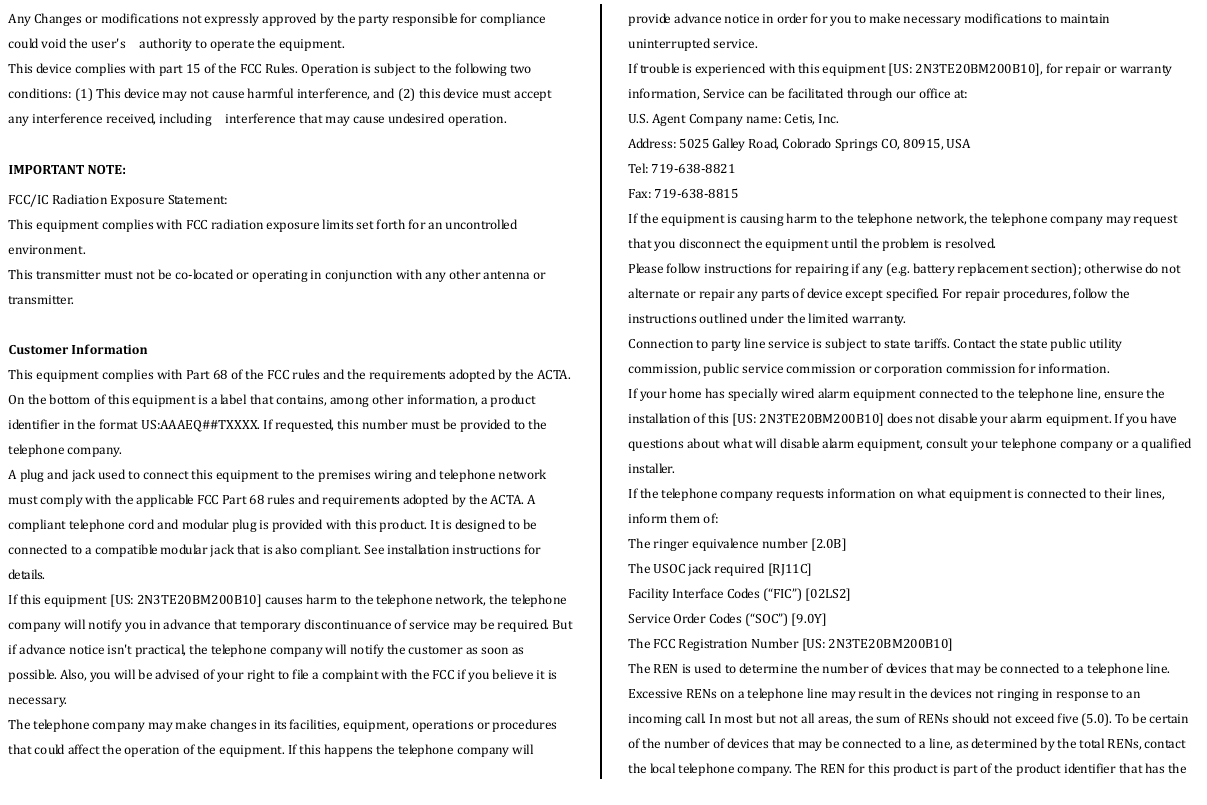 AnyChangesormodificationsnotexpresslyapprovedbythepartyresponsibleforcompliancecouldvoidtheuser&apos;s  authoritytooperatetheequipment.  Thisdevicecomplieswithpart15oftheFCCRules.Operationissubjecttothefollowingtwoconditions:(1)Thisdevicemaynotcauseharmfulinterference,and(2)thisdevicemustacceptanyinterferencereceived,including  interferencethatmaycauseundesiredoperation.  IMPORTANTNOTE:FCC/ICRadiationExposureStatement:  ThisequipmentcomplieswithFCCradiationexposurelimitssetforthforanuncontrolledenvironment.Thistransmittermustnotbeco‐locatedoroperatinginconjunctionwithanyotherantennaortransmitter.CustomerInf ormationThisequipmentcomplieswithPart68oftheFCCrulesandtherequirementsadoptedbytheACTA.Onthebottomofthisequipmentisalabelthatcontains,amongotherinformation,aproductidentifierintheformatUS:AAAEQ##TXXXX.Ifrequested,thisnumbermustbeprovidedtothetelephonecompany.AplugandjackusedtoconnectthisequipmenttothepremiseswiringandtelephonenetworkmustcomplywiththeapplicableFCCPart68rulesandrequirementsadoptedbytheACTA.Acomplianttelephonecordandmodularplugisprovidedwiththisproduct.Itisdesignedtobeconnectedtoacompatiblemodularjackthatisalsocompliant.Seeinstallationinstructionsforde ta i ls . Ifthisequipment[US:2N3TE20BM200B10]causesharmtothetelephonenetwork,thetelephonecompanywillnotifyyouinadvancethattemporarydiscontinuanceofservicemayberequired.Butifadvancenoticeisn&apos;tpractical,thetelephonecompanywillnotifythecustomerassoonaspossible.Also,youwillbeadvisedofyourrighttofileacomplaintwiththeFCCifyoubelieveitisnecessary.Thetelephonecompanymaymakechangesinitsfacilities,equipment,operationsorproceduresthatcouldaffecttheoperationoftheequipment.Ifthishappensthetelephonecompanywillprovideadvancenoticeinorderforyoutomakenecessarymodificationstomaintainuninterruptedservice.Iftroubleisexperiencedwiththisequipment[US:2N3TE20BM200B10],forrepairorwarrantyinformation,Servicecanbefacilitatedthroughourofficeat:U.S.AgentCompanyname:Cetis,Inc.Address:5025GalleyRoad,ColoradoSpringsCO,80915,USATel:719‐638‐8821Fax:719‐638‐8815Iftheequipmentiscausingharmtothetelephonenetwork,thetelephonecompanymayrequestthatyoudisconnecttheequipmentuntiltheproblemisresolved.Pleasefollowinstructionsforrepairingifany(e.g.batteryreplacementsection);otherwisedonotalternateorrepairanypartsofdeviceexceptspecified.Forrepairprocedures,followtheinstructionsoutlinedunderthelimitedwarranty.Connectiontopartylineserviceissubjecttostatetariffs.Contactthestatepublicutilitycommission,publicservicecommissionorcorporationcommissionforinformation.Ifyourhomehasspeciallywiredalarmequipmentconnectedtothetelephoneline,ensuretheinstallationofthis[US:2N3TE20BM200B10]doesnotdisableyouralarmequipment.Ifyouhavequestionsaboutwhatwilldisablealarmequipment,consultyourtelephonecompanyoraqualifiedinstaller.Ifthetelephonecompanyrequestsinformationonwhatequipmentisconnectedtotheirlines,informthemof:Theringerequivalencenumber[2.0B]TheUSOCjackrequired[RJ11C]FacilityInterfaceCodes(“FIC”)[02LS2]ServiceOrderCodes(“SOC”)[9.0Y]TheFCCRegistrationNumber[US:2N3TE20BM200B10]TheRENisusedtodeterminethenumberofdevicesthatmaybeconnectedtoatelephoneline.ExcessiveRENsonatelephonelinemayresultinthedevicesnotringinginresponsetoanincomingcall.Inmostbutnotallareas,thesumofRENsshouldnotexceedfive(5.0).Tobecertainofthenumberofdevicesthatmaybeconnectedtoaline,asdeterminedbythetotalRENs,contactthelocaltelephonecompany.TheRENforthisproductispartoftheproductidentifierthathasthe