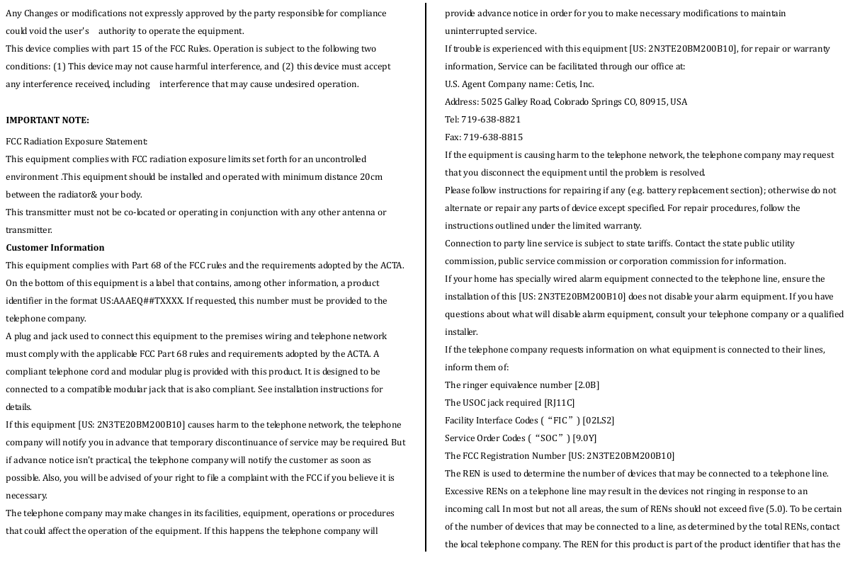  AnyChangesormodificationsnotexpresslyapprovedbythepartyresponsibleforcompliancecouldvoidtheuser&apos;s  authoritytooperatetheequipment.  Thisdevicecomplieswithpart15oftheFCCRules.Operationissubjecttothefollowingtwoconditions:(1)Thisdevicemaynotcauseharmfulinterference,and(2)thisdevicemustacceptanyinterferencereceived,including  interferencethatmaycauseundesiredoperation.  IMPORTANTNOTE:FCCRadiationExposureStatement:  ThisequipmentcomplieswithFCCradiationexposurelimitssetforthforanuncontrolledenvironment.Thisequipmentshouldbeinstalledandoperatedwithminimumdistance20cmbetweentheradiator&amp;yourbody.  Thistransmittermustnotbeco‐locatedoroperatinginconjunctionwithanyotherantennaortransmitter.CustomerInf ormationThisequipmentcomplieswithPart68oftheFCCrulesandtherequirementsadoptedbytheACTA.Onthebottomofthisequipmentisalabelthatcontains,amongotherinformation,aproductidentifierintheformatUS:AAAEQ##TXXXX.Ifrequested,thisnumbermustbeprovidedtothetelephonecompany.AplugandjackusedtoconnectthisequipmenttothepremiseswiringandtelephonenetworkmustcomplywiththeapplicableFCCPart68rulesandrequirementsadoptedbytheACTA.Acomplianttelephonecordandmodularplugisprovidedwiththisproduct.Itisdesignedtobeconnectedtoacompatiblemodularjackthatisalsocompliant.Seeinstallationinstructionsforde ta i ls . Ifthisequipment[US:2N3TE20BM200B10]causesharmtothetelephonenetwork,thetelephonecompanywillnotifyyouinadvancethattemporarydiscontinuanceofservicemayberequired.Butifadvancenoticeisn&apos;tpractical,thetelephonecompanywillnotifythecustomerassoonaspossible.Also,youwillbeadvisedofyourrighttofileacomplaintwiththeFCCifyoubelieveitisnecessary.Thetelephonecompanymaymakechangesinitsfacilities,equipment,operationsorproceduresthatcouldaffecttheoperationoftheequipment.Ifthishappensthetelephonecompanywillprovideadvancenoticeinorderforyoutomakenecessarymodificationstomaintainuninterruptedservice.Iftroubleisexperiencedwiththisequipment[US:2N3TE20BM200B10],forrepairorwarrantyinformation,Servicecanbefacilitatedthroughourofficeat:U.S.AgentCompanyname:Cetis,Inc.Address:5025GalleyRoad,ColoradoSpringsCO,80915,USATel:719‐638‐8821Fax:719‐638‐8815Iftheequipmentiscausingharmtothetelephonenetwork,thetelephonecompanymayrequestthatyoudisconnecttheequipmentuntiltheproblemisresolved.Pleasefollowinstructionsforrepairingifany(e.g.batteryreplacementsection);otherwisedonotalternateorrepairanypartsofdeviceexceptspecified.Forrepairprocedures,followtheinstructionsoutlinedunderthelimitedwarranty.Connectiontopartylineserviceissubjecttostatetariffs.Contactthestatepublicutilitycommission,publicservicecommissionorcorporationcommissionforinformation.Ifyourhomehasspeciallywiredalarmequipmentconnectedtothetelephoneline,ensuretheinstallationofthis[US:2N3TE20BM200B10]doesnotdisableyouralarmequipment.Ifyouhavequestionsaboutwhatwilldisablealarmequipment,consultyourtelephonecompanyoraqualifiedinstaller.Ifthetelephonecompanyrequestsinformationonwhatequipmentisconnectedtotheirlines,informthemof:Theringerequivalencenumber[2.0B]TheUSOCjackrequired[RJ11C]FacilityInterfaceCodes(“FIC”)[02LS2]ServiceOrderCodes(“SOC”)[9.0Y]TheFCCRegistrationNumber[US:2N3TE20BM200B10]TheRENisusedtodeterminethenumberofdevicesthatmaybeconnectedtoatelephoneline.ExcessiveRENsonatelephonelinemayresultinthedevicesnotringinginresponsetoanincomingcall.Inmostbutnotallareas,thesumofRENsshouldnotexceedfive(5.0).Tobecertainofthenumberofdevicesthatmaybeconnectedtoaline,asdeterminedbythetotalRENs,contactthelocaltelephonecompany.TheRENforthisproductispartoftheproductidentifierthathasthe