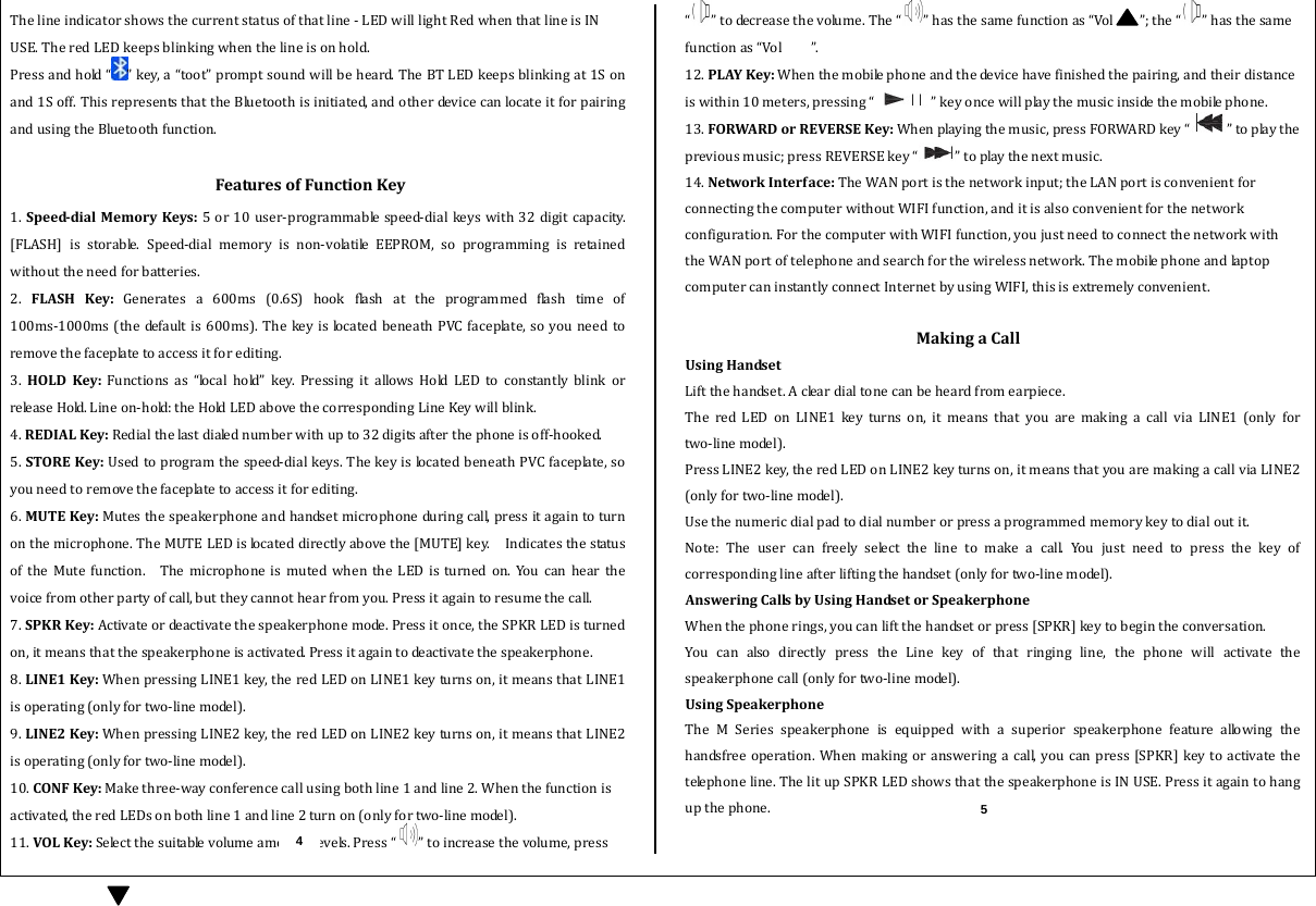  Thelineindicatorshowsthecurrentstatusofthatline‐LEDwilllightRedwhenthatlineisINUSE.TheredLEDkeepsblinkingwhenthelineisonhold.Pressandhold“ ”key,a“toot”promptsoundwillbeheard.TheBTLEDkeepsblinkingat1Sonand1Soff.ThisrepresentsthattheBluetoothisinitiated,andotherdevicecanlocateitforpairingandusingtheBluetoothfunction.FeaturesofFunctionKey1.SpeeddialMemoryKeys:5or10user‐programmablespeed‐dialkeyswith32 digitcapacity.[FLASH] is storable. Speed‐dial memory is non‐volatile EEPROM, so programming is retainedwithouttheneedforbatteries.2. FLASHKey:Generates a 600ms (0.6S) hook flash at the programmed flash time of100ms‐1000ms(thedefaultis600ms).Thekeyis locatedbeneathPVCfaceplate,soyouneedtoremovethefaceplatetoaccessitforediting. 3. HOLDKey:Functionsas“localhold”key.PressingitallowsHoldLEDtoconstantly blink orr e le a s e  H o ld.  L i n e  o n ‐ h o ld :  t h e  HoldLEDabovethecorrespondingLineKeywillblink.4.REDIALKey:Redialthelastdialednumberwithupto32digitsafterthephoneisoff‐hooked.5.STOREKey:Usedtoprogramthespeed‐dialkeys.ThekeyislocatedbeneathPVCfaceplate,soyouneedtoremovethefaceplatetoaccessitforediting.6.MUTEKey:Mutesthespeakerphoneandhandsetmicrophoneduringcall,pressitagaintoturnonthemicrophone.TheMUTELEDislocateddirectlyabovethe[MUTE]key.  IndicatesthestatusoftheMutefunction.  ThemicrophoneismutedwhentheLEDisturnedon.Youcanhearthevoicefromotherpartyofcall,buttheycannothearfromyou.Pressitagaintoresumethecall.7.SPKRKey:Activateordeactivatethespeakerphonemode.Pressitonce,theSPKRLEDisturnedon,itmeansthatthespeakerphoneisactivated.Pressitagaintodeactivatethespeakerphone.8.LINE1Key:WhenpressingLINE1key,theredLEDonLINE1keyturnson,itmeansthatLINE1isoperating(onlyfortwo‐linemodel).9.LINE2Key:WhenpressingLINE2key,theredLEDonLINE2keyturnson,itmeansthatLINE2isoperating(onlyfortwo‐linemodel).10.CONFKey:Makethree‐wayconferencecallusingbothline1andline2.Whenthefunctionisactivated,theredLEDsonbothline1andline2turnon(onlyfortwo‐linemodel).11.VOLKey:Selectthesuitablevolumeamong5levels.Press“ ”toincreasethevolume,press“”todecreasethevolume.The“ ”hasthesamefunctionas“Vol ”;the“ ”hasthesamefunctionas“Vol”.12.PLAYKey:Whenthemobilephoneandthedevicehavefinishedthepairing,andtheirdistanceiswithin10meters,pressing“ ”keyoncewillplaythemusicinsidethemobilephone.13.FORWARDorREVERSEKey:Whenplayingthemusic,pressFORWARDkey“ ”toplaythepreviousmusic;pressREVERSEkey“ ”toplaythenextmusic.14.NetworkInterface:TheWANportisthenetworkinput;theLANportisconvenientforconnectingthecomputerwithoutWIFIfunction,anditisalsoconvenientforthenetworkconfiguration.ForthecomputerwithWIFIfunction,youjustneedtoconnectthenetworkwiththeWANportoftelephoneandsearchforthewirelessnetwork.ThemobilephoneandlaptopcomputercaninstantlyconnectInternetbyusingWIFI,thisisextremelyconvenient. MakingaCallUsingHandsetLiftthehandset.Acleardialtonecanbeheardfromearpiece.TheredLEDonLINE1keyturnson,itmeansthatyouaremakingacallviaLINE1(onlyfortwo‐linemodel).PressLINE2key,theredLEDonLINE2keyturnson,itmeansthatyouaremakingacallviaLINE2 (onlyfortwo‐linemodel).Usethenumericdialpadtodialnumberorpressaprogrammedmemorykeytodialoutit.Note:Theusercanfreelyselectthelinetomakeacall.Youjust need to press the key ofcorrespondinglineafterliftingthehandset(onlyfortwo‐linemodel).AnsweringCallsbyUsingHandsetorSpeakerphoneWhenthephonerings,youcanliftthehandsetorpress[SPKR]keytobegintheconversation.YoucanalsodirectlypresstheLinekeyofthatringingline,the phone will activate thespeakerphonecall(onlyfortwo‐linemodel).UsingSpeakerphoneThe M Series speakerphone is equippedwithasuperiorspeakerphone feature allowing thehandsfreeoperation.Whenmakingor answeringacall,youcanpress[SPKR]keytoactivatethetelephoneline.ThelitupSPKRLEDshowsthatthespeakerphoneisINUSE.Pressitagaintohangupthephone.4 5 