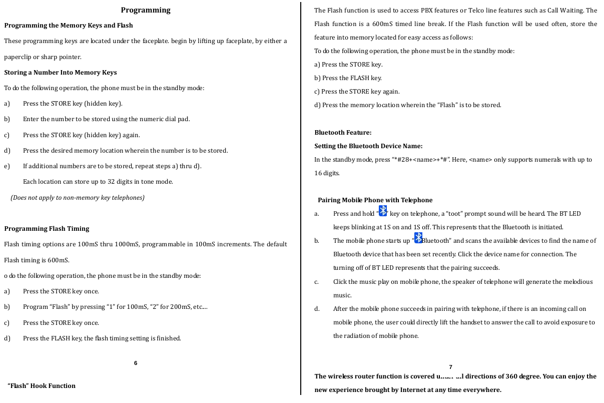  ProgrammingProgrammingtheMemoryKeysandFlashTheseprogrammingkeysarelocatedunderthefaceplate.beginbyliftingupfaceplate,byeitherapapercliporsharppointer.StoringaNumberIntoMemoryKeysTodothefollowingoperation,thephonemustbeinthestandbymode:a) PresstheSTOREkey(hiddenkey).b) Enterthenumbertobestoredusingthenumericdialpad.c) PresstheSTOREkey(hiddenkey)again.d) Pressthedesiredmemorylocationwhereinthenumberistobestored.e) Ifadditionalnumbersaretobestored,repeatstepsa)thrud).Eachlocationcanstoreupto32digitsintonemode.(Doesnotapplytononmemorykeytelephones)ProgrammingFlashTimingFlashtimingoptionsare100mSthru1000mS,programmablein100mSincrements.ThedefaultFlashtimingis600mS.odothefollowingoperation,thephonemustbeinthestandbymode:a) PresstheSTOREkeyonce.b) Program“Flash”bypressing“1”for100mS,“2”for200mS,etc....c) PresstheSTOREkeyonce.d) PresstheFLASHkey,theflashtimingsettingisfinished.“Flash”HookFunctionTheFlashfunctionisusedtoaccessPBXfeaturesorTelcolinefeaturessuchasCallWaiting.TheFlashfunctionisa600mStimedlinebreak.IftheFlashfunctionwillbeusedoften,storethefeatureintomemorylocatedforeasyaccessasfollows:Todothefollowingoperation,thephonemustbeinthestandbymode:a)PresstheSTOREkey.b)PresstheFLASHkey.c)PresstheSTOREkeyagain.d)Pressthememorylocationwhereinthe“Flash”istobestored.BluetoothFeature:SettingtheBluetoothDeviceName:Inthestandbymode,press“*#28+&lt;name&gt;+*#”.Here,&lt;name&gt;onlysupportsnumeralswithupto16digits.PairingMobilePhonewithTelephonea. Pressandhold“ ”keyontelephone,a“toot”promptsoundwillbeheard.TheBTLEDkeepsblinkingat1Sonand1Soff.ThisrepresentsthattheBluetoothisinitiated.b. Themobilephonestartsup“ Bluetooth”andscanstheavailabledevicestofindthenameofBluetoothdevicethathasbeensetrecently.Clickthedevicenameforconnection.TheturningoffofBTLEDrepresentsthatthepairingsucceeds.c. Clickthemusicplayonmobilephone,thespeakeroftelephonewillgeneratethemelodiousmusic.d. Afterthemobilephonesucceedsinpairingwithtelephone,ifthereisanincomingcallonmobilephone,theusercoulddirectlyliftthehandsettoanswerthecalltoavoidexposuretotheradiationofmobilephone.Thewirelessrouterfunctioniscoveredunderalldirectionsof360de g re e . YoucanenjoythenewexperiencebroughtbyInternetatanytimeeverywhere.6  7 