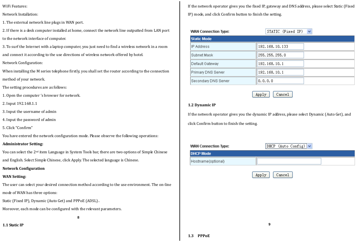  WiFiFeatures:NetworkInstallation:1.TheexternalnetworklineplugsinWANport.2.Ifthereisadeskcomputerinstalledathome,connectthenetworklineoutputtedfromLANporttothenetworkinterfaceofcomputer.3.TosurftheInternetwithalaptopcomputer,youjustneedtofindawirelessnetworkinaroomandconnectitaccordingtotheusedirectionsofwirelessnetworkofferedbyhotel.NetworkConfiguration:WheninstallingtheMseriestelephonefirstly,youshallsettherouteraccordingtotheconnectionmethodofyournetwork.Thesettingproceduresareasfollows:1.Openthecomputer‘sbrowserfornetwork.2.Input192.168.1.13.Inputtheusernameofadmin4.Inputthepasswordofadmin5.Click“Confirm”Youhaveenteredthenetworkconfigurationmode.Pleaseobservethefollowingoperations:AdministratorSetting:Youcanselectthe2nditemLanguageinSystemToolsbar,therearetwooptionsofSimpleChineseandEnglish.SelectSimpleChinese,clickApply.TheselectedlanguageisChinese.NetworkConfigurationWANSetting:Theusercanselectyourdesiredconnectionmethodaccordingtotheuseenvironment.Theon‐linemodeofWANhasthreeoptions:Static(FixedIP),Dynamic(AutoGet)andPPPoE(ADSL)。Moreover,eachmodecanbeconfiguredwiththerelevantparameters. 1.1StaticIPIfthenetworkoperatorgivesyouthefixedIP,gatewayandDNSaddress,pleaseselectStatic(FixedIP)mode,andclickConfirmbuttontofinishthesetting.1.2DynamicIPIfthenetworkoperatorgivesyouthedynamicIPaddress,pleaseselectDynamic(AutoGet),andclickConfirmbuttontofinishthesetting.1.3PPPoE8 9 