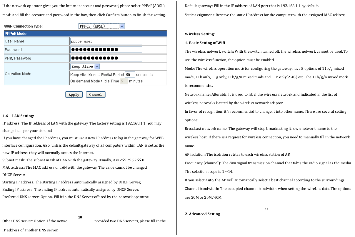  IfthenetworkoperatorgivesyoutheInternetaccountandpassword,pleaseselectPPPoE(ADSL)modeandfilltheaccountandpasswordinthebox,thenclickConfirmbuttontofinishthesetting.1.6LANSetting:IPaddress:TheIPaddressofLANwiththegateway.Thefactorysettingis192.168.1.1.Youmaychangeitasperyourdemand.IfyouhavechangedtheIPaddress,youmustuseanewIPaddresstologinthegatewayforWEBinterfaceconfiguration.Also,unlessthedefaultgatewayofallcomputerswithinLANissetasthenewIPaddress,theywillnormallyaccesstheInternet.Subnetmask:ThesubnetmaskofLANwiththegateway.Usually,itis255.255.255.0.MACaddress:TheMACaddressofLANwiththegateway.Thevaluecannotbechanged.DHCPServer:StartingIPaddress:ThestartingIPaddressautomaticallyassignedbyDHCPServer,EndingIPaddress:TheendingIPaddressautomaticallyassignedbyDHCPServer,PreferredDNSserver:Option.FillitintheDNSServerofferedbythenetworkoperator.OtherDNSserver:Option.IfthenetworkoperatorhasprovidedtwoDNSservers,pleasefillintheIPaddressofanotherDNSserver.Defaultgateway:FillintheIPaddressofLANportthatis192.168.1.1bydefault.Staticassignment:ReservethestaticIPaddressforthecomputerwiththeassignedMACaddress.WirelessSetting:1.BasicSettingofWifiThewirelessnetworkswitch:Withtheswitchturnedoff,thewirelessnetworkcannotbeused.Tousethewirelessfunction,theoptionmustbeenabled.Mode:Thewirelessoperationmodeforconfiguringthegatewayhave5optionsof11b/gmixedmode,11bonly,11gonly,11b/g/nmixedmodeand11nonly(2.4G)etc.The11b/g/nmixedmodeisrecommended.Networkname:Alterable.Itisusedtolabelthewirelessnetworkandindicatedinthelistofwirelessnetworkslocatedbythewirelessnetworkadaptor.Infavorofrecognition,it’srecommendedtochangeitintoothername.Thereareseveralsettingoptions.Broadcastnetworkname:Thegatewaywillstopbroadcastingitsownnetworknametothewirelesshost.Ifthereisarequestforwirelessconnection,youneedtomanuallyfillinthenetworkname.APisolation:TheisolationrelatestoeachwirelessstationofAP.Frequency(channel):Thedatasignaltransmissionchannelthattakestheradiosignalasthemedia.Theselectionscopeis1~14.IfyouselectAuto,theAPwillautomaticallyselectabestchannelaccordingtothesurroundings. Channelbandwidth:Theoccupiedchannelbandwidthwhensettingthewirelessdata.Theoptionsare20Mor20M/40M.2.AdvancedSetting10 11 