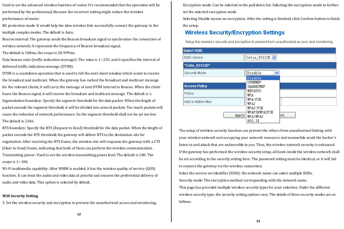  Usedtosettheadvancedwirelessfunctionofrouter.It’srecommendedthattheoperationwillbeperformedbytheprofessional,Becausetheincorrectsettingmightreducethewirelessperformanceofrouter.BGprotectionmode:Itwouldhelptheslowwirelesslinksuccessfullyconnectthegatewayinthemultiplecomplexmodes.ThedefaultisAuto.  Beaconinterval:ThegatewaysendstheBeaconbroadcastsignaltosynchronizetheconnectionofwirelessnetwork.ItrepresentsthefrequencyofBeaconbroadcastsignal,Thedefaultis100ms,thescopeis20‐999ms.Databeaconratio(trafficindicationmessage):Thevalueis1~255,anditspecifiestheintervalofdeliveredtrafficindicationmessage(DTIM).DTIMisacountdownoperationthatisusedtotellthenextclientwindowwhichwantstoreceivethebroadcastandmulticast.Whenthegatewayhascachedthebroadcastandmulticastmessagefortherelevantclients,itwillcarrythemessageofnextDTIMintervalinBeacon.WhentheclienthearstheBeaconsignal,itwillreceivethebroadcastandmulticastmessage.Thedefaultis1.Segmentationboundary:Specifythesegmentthresholdforthedatapacket.Whenthelengthofpacketexceedsthesegmentthreshold,itwillbedividedintoseveralpackets.Toomuchpacketswillcausethereductionofnetworkperformance.Sothesegmentthresholdshallnotbesettoolow.Thedefaultis2346.RTSboundary:SpecifytheRTS(RequesttoSend)thresholdforthedatapacket.WhenthelengthofpacketexceedstheRTSthreshold,thegatewaywilldeliverRTStothedestinationsitefornegotiation.AfterreceivingtheRTSframe,thewirelesssitewillresponsethegatewaywithaCTS(CleartoSend)frame,indicatingthatbothofthemcanperformthewirelesscommunication.Transmittingpower:Usedtosetthewirelesstransmittingpowerlevel.Thedefaultis100.Thescopeis1~100.Wi‐Fimultimediacapability:AfterWMMisenabled,ithasthewirelessqualityofservice(QOS)function.Itcantreattheaudioandvideodataatpriorityandensuresthepreferentialdeliveryof audioandvideodata.Thisoptionisselectedbydefault.WifiSecuritySetting3.Setthewirelesssecurityandencryptiontopreventtheunauthorizedaccessandmonitoring.   Encryptionmode:Canbeselectedinthepull‐downlist.Selectingtheencryptionneedstofurthersettheselectedencryptionmode.  SelectingDisablemeansnoencryption.Afterthesettingisfinished,clickConfirmbuttontofinishthesetup.Thesetupofwirelesssecurityfunctioncanpreventtheothersfromunauthorizedlinkingwithyourwirelessnetworkandoccupyingyournetworkresourcesandmeanwhileavoidthehacker’slisten‐inandattackthatareunfavorabletoyou.Thus,thewirelessnetworksecurityisenhanced.Ifthegatewayhasperformedthewirelesssecuritysetup,allhostsinsidethewirelessnetworkshallbesetaccordingtothesecuritysettinghere.Thepasswordsettingmustbeidentical,oritwillfailtoconnectthegatewayviathewirelessconnection.Selecttheservicesetidentifier(SSID):thenetworknamecanselectmultipleSSIDs.Securitymode:Theencryptionmethodcorrespondingwiththenetworkname.Thispagehasprovidedmultiplewirelesssecuritytypesforyourselection.Underthedifferentwirelesssecuritytype,thesecuritysettingoptionsvary.Thedetailsofthreesecuritymodesareasfollows:12 13 