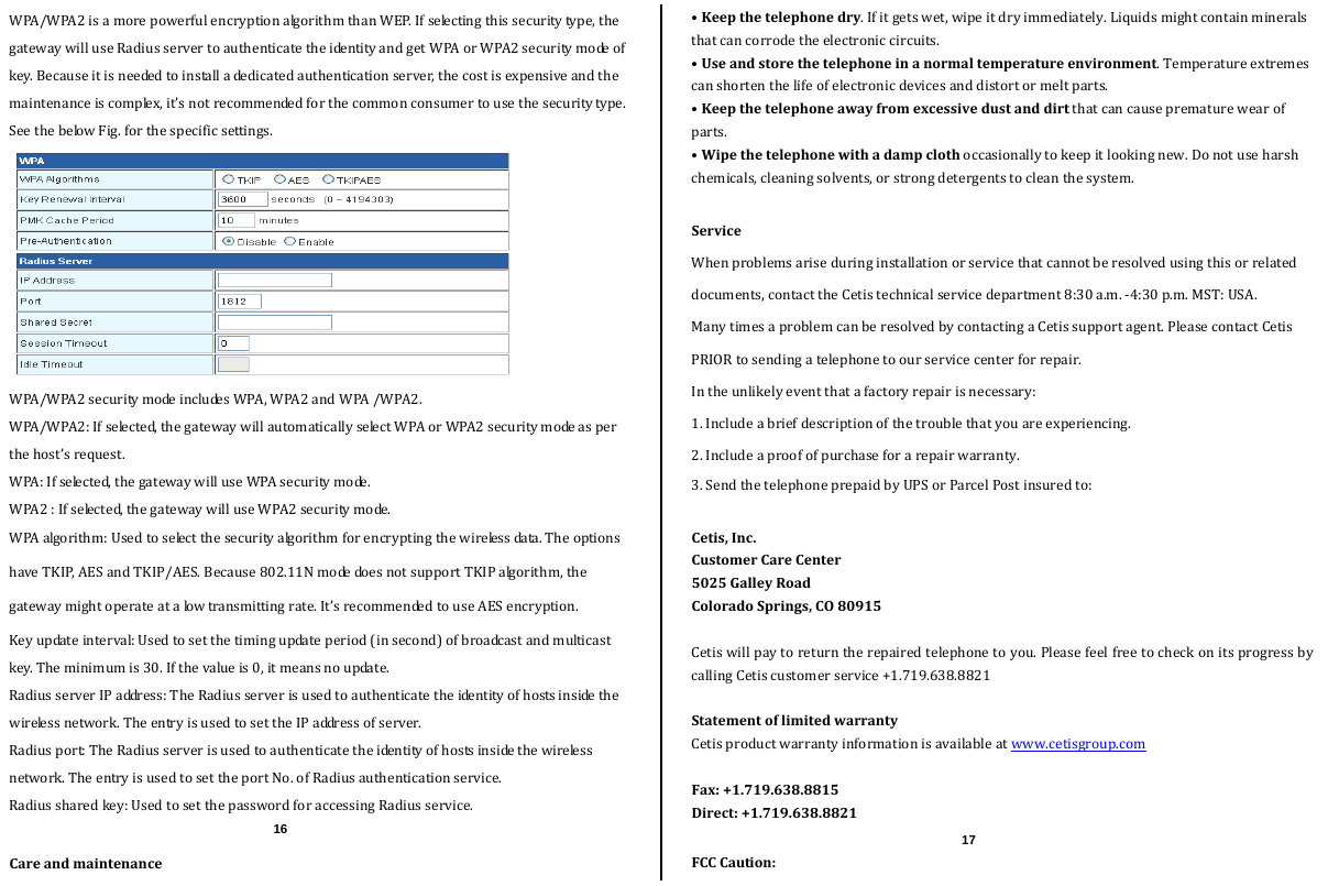  WPA/WPA2isamorepowerfulencryptionalgorithmthanWEP.Ifselectingthissecuritytype,thegatewaywilluseRadiusservertoauthenticatetheidentityandgetWPAorWPA2securitymodeofkey.Becauseitisneededtoinstalladedicatedauthenticationserver,thecostisexpensiveandthemaintenanceiscomplex,it’snotrecommendedforthecommonconsumertousethesecuritytype.SeethebelowFig.forthespecificsettings.WPA/WPA2securitymodeincludesWPA,WPA2andWPA/WPA2.WPA/WPA2:Ifselected,thegatewaywillautomaticallyselectWPAorWPA2securitymodeasperthehost’srequest.WPA:Ifselected,thegatewaywilluseWPAsecuritymode. WPA2:Ifselected,thegatewaywilluseWPA2securitymode.WPAalgorithm:Usedtoselectthesecurityalgorithmforencryptingthewirelessdata.TheoptionshaveTKIP,AESandTKIP/AES.Because802.11NmodedoesnotsupportTKIPalgorithm,thegatewaymightoperateatalowtransmittingrate.It’srecommendedtouseAESencryption.Keyupdateinterval:Usedtosetthetimingupdateperiod(insecond)ofbroadcastandmulticastkey.Theminimumis30.Ifthevalueis0,itmeansnoupdate.RadiusserverIPaddress:TheRadiusserverisusedtoauthenticatetheidentityofhostsinsidethewirelessnetwork.TheentryisusedtosettheIPaddressofserver.Radiusport:TheRadiusserverisusedtoauthenticatetheidentityofhostsinsidethewirelessnetwork.TheentryisusedtosettheportNo.ofRadiusauthenticationservice.Radiussharedkey:UsedtosetthepasswordforaccessingRadiusservice.Careandmaintenance•Keepthetelephonedry.Ifitgetswet,wipeitdryimmediately.Liquidsmightcontainmineralsthatcancorrodetheelectroniccircuits.•Useandstorethetelephoneinanormaltemperatureenvironment.Temperatureextremescanshortenthelifeofelectronicdevicesanddistortormeltparts.•Keepthetelephoneawayfromexcessivedustanddirtthatcancauseprematurewearofparts.•Wipethetelephonewithadampclothoccasionallytokeepitlookingnew.Donotuseharshchemicals,cleaningsolvents,orstrongdetergentstocleanthesystem.ServiceWhenproblemsariseduringinstallationorservicethatcannotberesolvedusingthisorrelateddocuments,contacttheCetistechnicalservicedepartment8:30a.m.‐4:30p.m.MST:USA.ManytimesaproblemcanberesolvedbycontactingaCetissupportagent.PleasecontactCetisPRIORtosendingatelephonetoourservicecenterforrepair.Intheunlikelyeventthatafactoryrepairisnecessary:1.Includeabriefdescriptionofthetroublethatyouareexperiencing.2.Includeaproofofpurchaseforarepairwarranty.3.SendthetelephoneprepaidbyUPSorParcelPostinsuredto:Cetis,Inc.CustomerCareCenter5025GalleyRoadColoradoSprings,CO80915Cetiswillpaytoreturntherepairedtelephonetoyou.PleasefeelfreetocheckonitsprogressbycallingCetiscustomerservice+1.719.638.8821StatementoflimitedwarrantyCetisproductwarrantyinformationisavailableatwww.cetisgroup.comFax:+1.719.638.8815Direct:+1.719.638.8821FCCCaution:16  17 