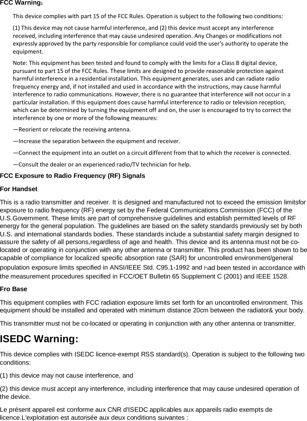   FCC Warning： This device complies with part 15 of the FCC Rules. Operation is subject to the following two conditions: (1) This device may not cause harmful interference, and (2) this device must accept any interference received, including interference that may cause undesired operation. Any Changes or modifications not expressly approved by the party responsible for compliance could void the user&apos;s authority to operate the equipment. Note: This equipment has been tested and found to comply with the limits for a Class B digital device, pursuant to part 15 of the FCC Rules. These limits are designed to provide reasonable protection against harmful interference in a residential installation. This equipment generates, uses and can radiate radio frequency energy and, if not installed and used in accordance with the instructions, may cause harmful interference to radio communications. However, there is no guarantee that interference will not occur in a particular installation. If this equipment does cause harmful interference to radio or television reception, which can be determined by turning the equipment off and on, the user is encouraged to try to correct the interference by one or more of the following measures: —Reorient or relocate the receiving antenna. —Increase the separation between the equipment and receiver. —Connect the equipment into an outlet on a circuit different from that to which the receiver is connected. —Consult the dealer or an experienced radio/TV technician for help. FCC Exposure to Radio Frequency (RF) Signals For Handset This is a radio transmitter and receiver. It is designed and manufactured not to exceed the emission limitsfor exposure to radio frequency (RF) energy set by the Federal Communications Commission (FCC) of the U.S.Government. These limits are part of comprehensive guidelines and establish permitted levels of RF energy for the general population. The guidelines are based on the safety standards previously set by both U.S. and international standards bodies. These standards include a substantial safety margin designed to assure the safety of all persons,regardless of age and health. This device and its antenna must not be co-located or operating in conjunction with any other antenna or transmitter. This product has been shown to be capable of compliance for localized specific absorption rate (SAR) for uncontrolled environment/general population exposure limits specified in ANSI/IEEE Std. C95.1-1992 and had been tested in accordance with the measurement procedures specified in FCC/OET Bulletin 65 Supplement C (2001) and IEEE 1528. Fro Base This equipment complies with FCC radiation exposure limits set forth for an uncontrolled environment. This equipment should be installed and operated with minimum distance 20cm between the radiator&amp; your body.   This transmitter must not be co-located or operating in conjunction with any other antenna or transmitter. ISEDC Warning: This device complies with ISEDC licence-exempt RSS standard(s). Operation is subject to the following two conditions: (1) this device may not cause interference, and (2) this device must accept any interference, including interference that may cause undesired operation of the device. Le présent appareil est conforme aux CNR d&apos;ISEDC applicables aux appareils radio exempts de licence.L&apos;exploitation est autorisée aux deux conditions suivantes : 