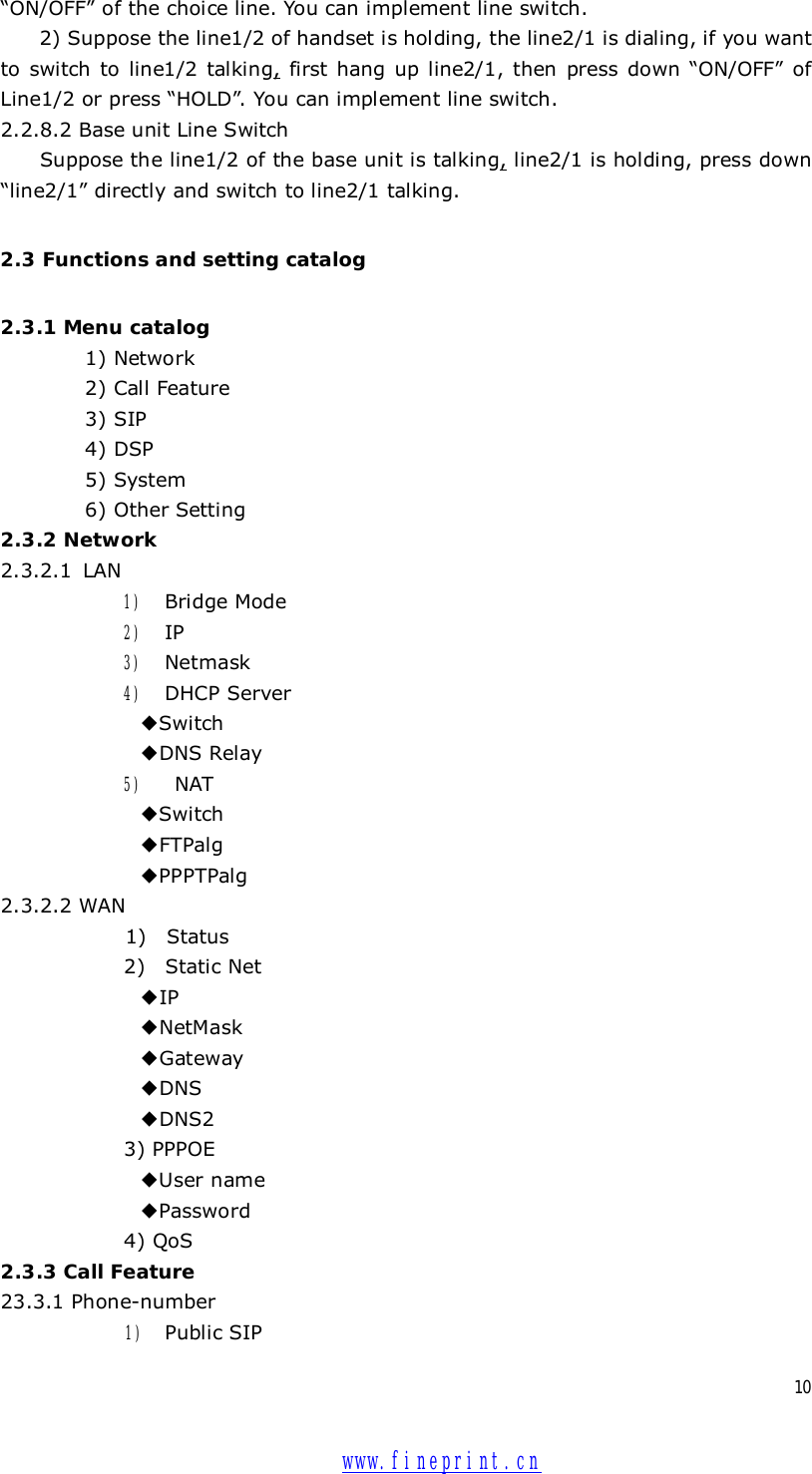  10 “ON/OFF” of the choice line. You can implement line switch. 2) Suppose the line1/2 of handset is holding, the line2/1 is dialing, if you want to switch to line1/2 talking, first hang up line2/1, then press down  “ON/OFF” of Line1/2 or press “HOLD”. You can implement line switch. 2.2.8.2 Base unit Line Switch     Suppose the line1/2 of the base unit is talking, line2/1 is holding, press down “line2/1” directly and switch to line2/1 talking.  2.3 Functions and setting catalog   2.3.1 Menu catalog 1) Network 2) Call Feature 3) SIP 4) DSP 5) System 6) Other Setting 2.3.2 Network 2.3.2.1  LAN 1) Bridge Mode 2) IP 3) Netmask 4) DHCP Server ◆Switch ◆DNS Relay 5)  NAT ◆Switch ◆FTPalg ◆PPPTPalg 2.3.2.2 WAN  1)  Status 2)  Static Net ◆IP ◆NetMask ◆Gateway ◆DNS ◆DNS2 3) PPPOE ◆User name ◆Password 4) QoS 2.3.3 Call Feature 23.3.1 Phone-number 1) Public SIP  www.fineprint.cn