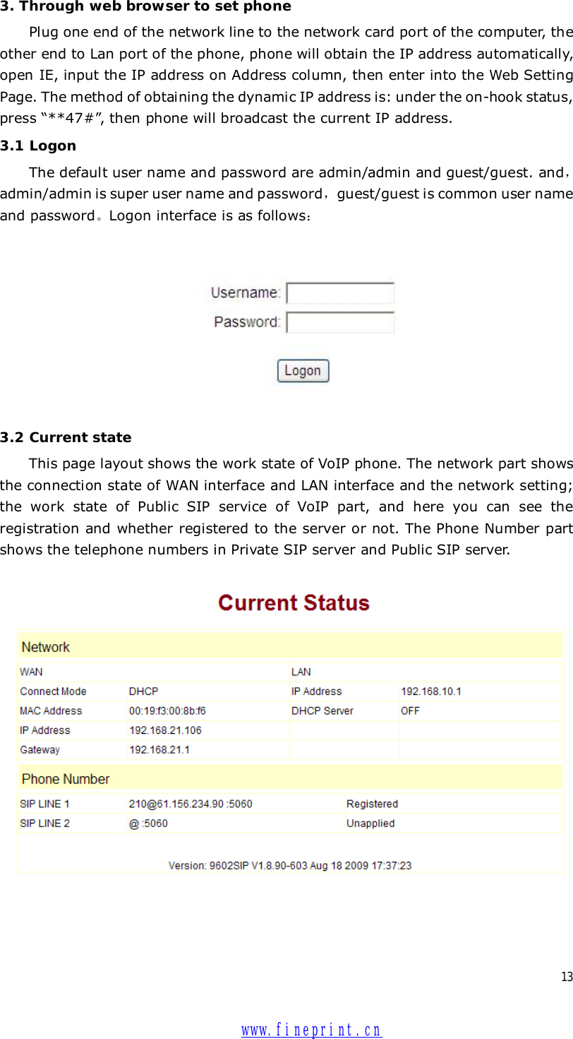  13 3. Through web browser to set phone Plug one end of the network line to the network card port of the computer, the other end to Lan port of the phone, phone will obtain the IP address automatically, open IE, input the IP address on Address column, then enter into the Web Setting Page. The method of obtaining the dynamic IP address is: under the on-hook status, press “**47#”, then phone will broadcast the current IP address.  3.1 Logon The default user name and password are admin/admin and guest/guest. and，admin/admin is super user name and password，guest/guest is common user name and password。Logon interface is as follows：  3.2 Current state This page layout shows the work state of VoIP phone. The network part shows the connection state of WAN interface and LAN interface and the network setting; the work state of Public SIP service of VoIP part, and here you can see the registration and whether registered to the server or not. The Phone Number part shows the telephone numbers in Private SIP server and Public SIP server.    www.fineprint.cn