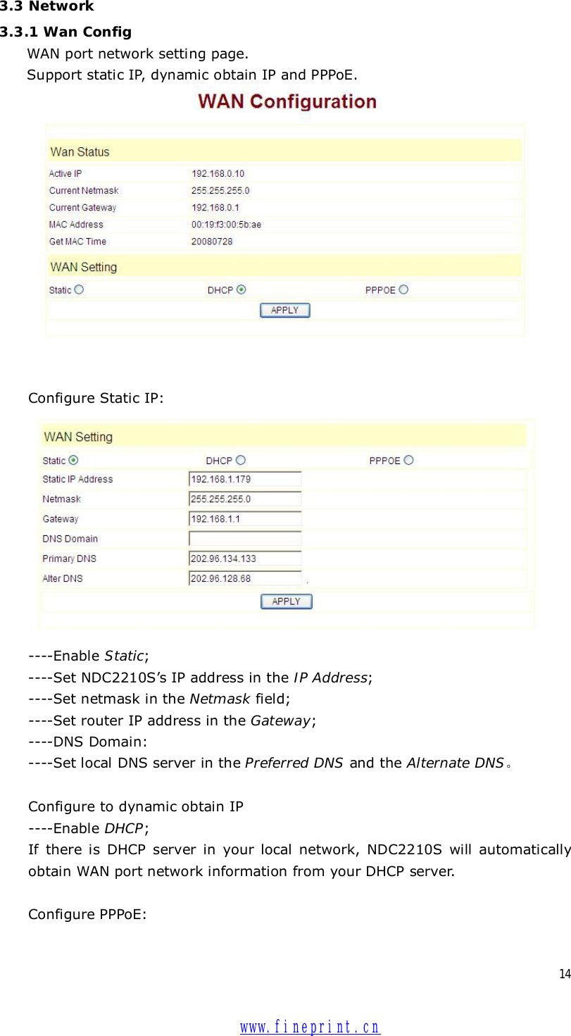  14 3.3 Network 3.3.1 Wan Config WAN port network setting page.  Support static IP, dynamic obtain IP and PPPoE.    Configure Static IP:    ----Enable Static;   ----Set NDC2210S’s IP address in the IP Address;   ----Set netmask in the Netmask field;   ----Set router IP address in the Gateway;  ----DNS Domain:   ----Set local DNS server in the Preferred DNS and the Alternate DNS。  Configure to dynamic obtain IP  ----Enable DHCP; If there is DHCP server in your local network, NDC2210S will automatically obtain WAN port network information from your DHCP server.     Configure PPPoE:  www.fineprint.cn