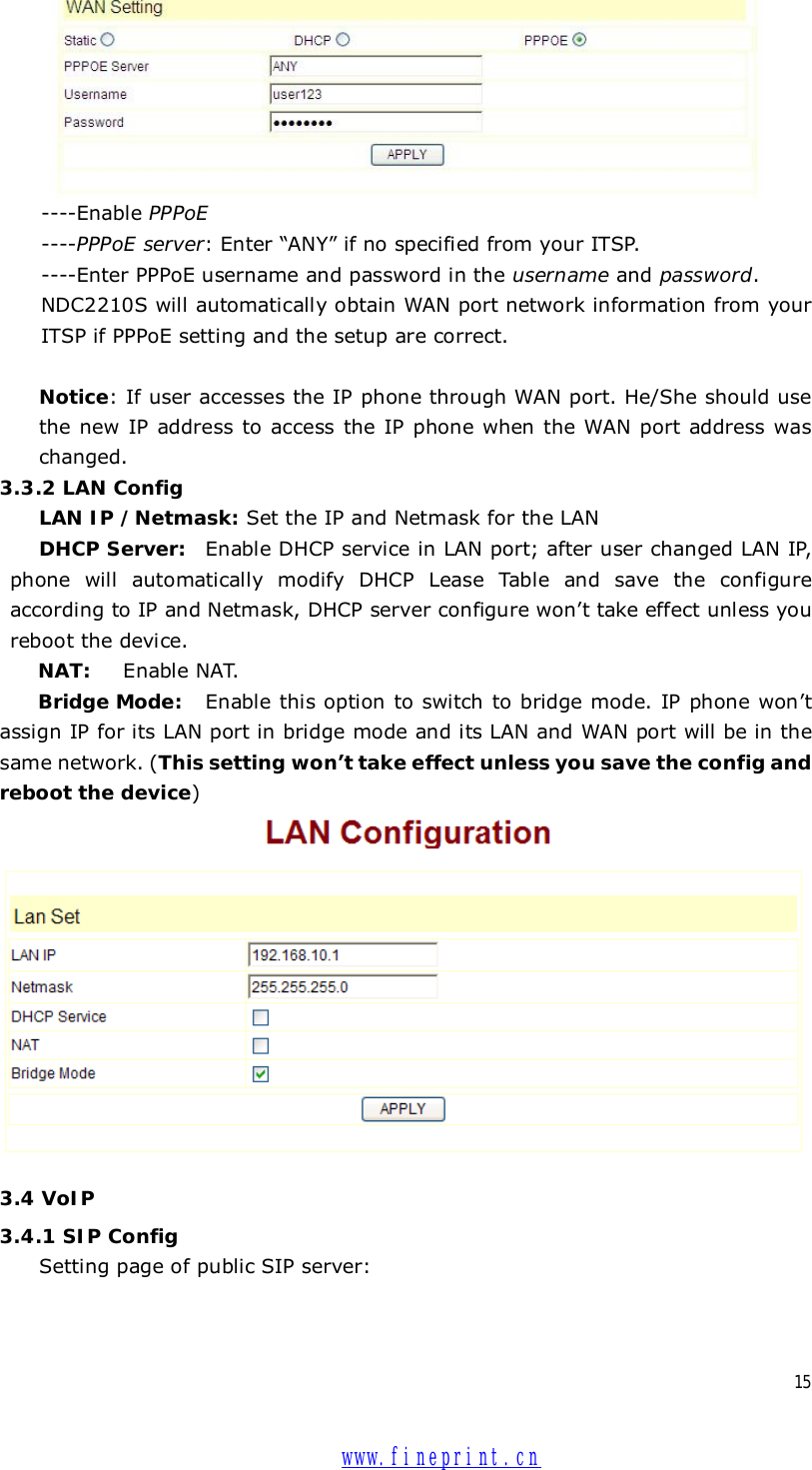  15   ----Enable PPPoE   ----PPPoE server: Enter “ANY” if no specified from your ITSP.  ----Enter PPPoE username and password in the username and password. NDC2210S will automatically obtain WAN port network information from your ITSP if PPPoE setting and the setup are correct.   Notice: If user accesses the IP phone through WAN port. He/She should use the new IP address to access the IP phone when the WAN port address was changed.  3.3.2 LAN Config LAN IP /Netmask: Set the IP and Netmask for the LAN DHCP Server: Enable DHCP service in LAN port; after user changed LAN IP, phone will automatically modify DHCP Lease Table and save the configure according to IP and Netmask, DHCP server configure won’t take effect unless you reboot the device. NAT:  Enable NAT. Bridge Mode:  Enable this option to switch to bridge mode. IP phone won’t assign IP for its LAN port in bridge mode and its LAN and WAN port will be in the same network. (This setting won’t take effect unless you save the config and reboot the device)  3.4 VoIP 3.4.1 SIP Config Setting page of public SIP server:  www.fineprint.cn