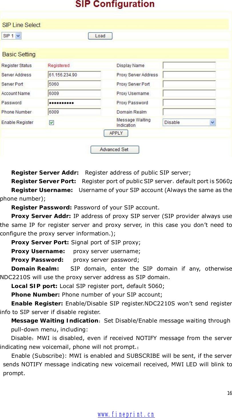  16   Register Server Addr:  Register address of public SIP server; Register Server Port:  Register port of public SIP server，default port is 5060; Register Username:  Username of your SIP account (Always the same as the phone number); Register Password: Password of your SIP account. Proxy Server Addr: IP address of proxy SIP server (SIP provider always use the same IP for register server and proxy server, in this case you don’t need to configure the proxy server information.); Proxy Server Port: Signal port of SIP proxy; Proxy Username:  proxy server username; Proxy Password:   proxy server password; Domain Realm:  SIP domain, enter the SIP domain if any, otherwise NDC2210S will use the proxy server address as SIP domain.  Local SIP port: Local SIP register port, default 5060; Phone Number: Phone number of your SIP account; Enable Register: Enable/Disable SIP register.NDC2210S won’t send register info to SIP server if disable register. Message Waiting Indication：Set Disable/Enable message waiting through  pull-down menu, including: Disable：MWI is disabled, even if received NOTIFY message from the server indicating new voicemail, phone will not prompt.； Enable (Subscribe): MWI is enabled and SUBSCRIBE will be sent, if the server sends NOTIFY message indicating new voicemail received, MWI LED will blink to prompt.  www.fineprint.cn