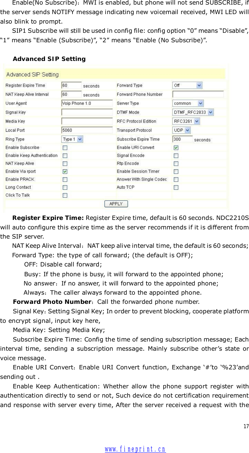  17Enable(No Subscribe)：MWI is enabled, but phone will not send SUBSCRIBE, if the server sends NOTIFY message indicating new voicemail received, MWI LED will also blink to prompt. SIP1 Subscribe will still be used in config file: config option “0” means “Disable”, “1” means “Enable (Subscribe)”, “2” means “Enable (No Subscribe)”.  Advanced SIP Setting  Register Expire Time: Register Expire time, default is 60 seconds. NDC2210S will auto configure this expire time as the server recommends if it is different from the SIP server. NAT Keep Alive Interval：NAT keep alive interval time, the default is 60 seconds; Forward Type: the type of call forward; (the default is OFF);     OFF: Disable call forward;     Busy: If the phone is busy, it will forward to the appointed phone; No answer：If no answer, it will forward to the appointed phone; Always：The caller always forward to the appointed phone. Forward Photo Number：Call the forwarded phone number. Signal Key：Setting Signal Key; In order to prevent blocking, cooperate platform to encrypt signal, input key here,  Media Key: Setting Media Key; Subscribe Expire Time: Config the time of sending subscription message; Each interval time, sending a subscription message. Mainly subscribe other’s state or voice message. Enable URI Convert：Enable URI Convert function, Exchange  ‘#’to ‘%23’and sending out . Enable Keep Authentication: Whether allow the phone support register with authentication directly to send or not, Such device do not certification requirement and response with server every time, After the server received a request with the  www.fineprint.cn