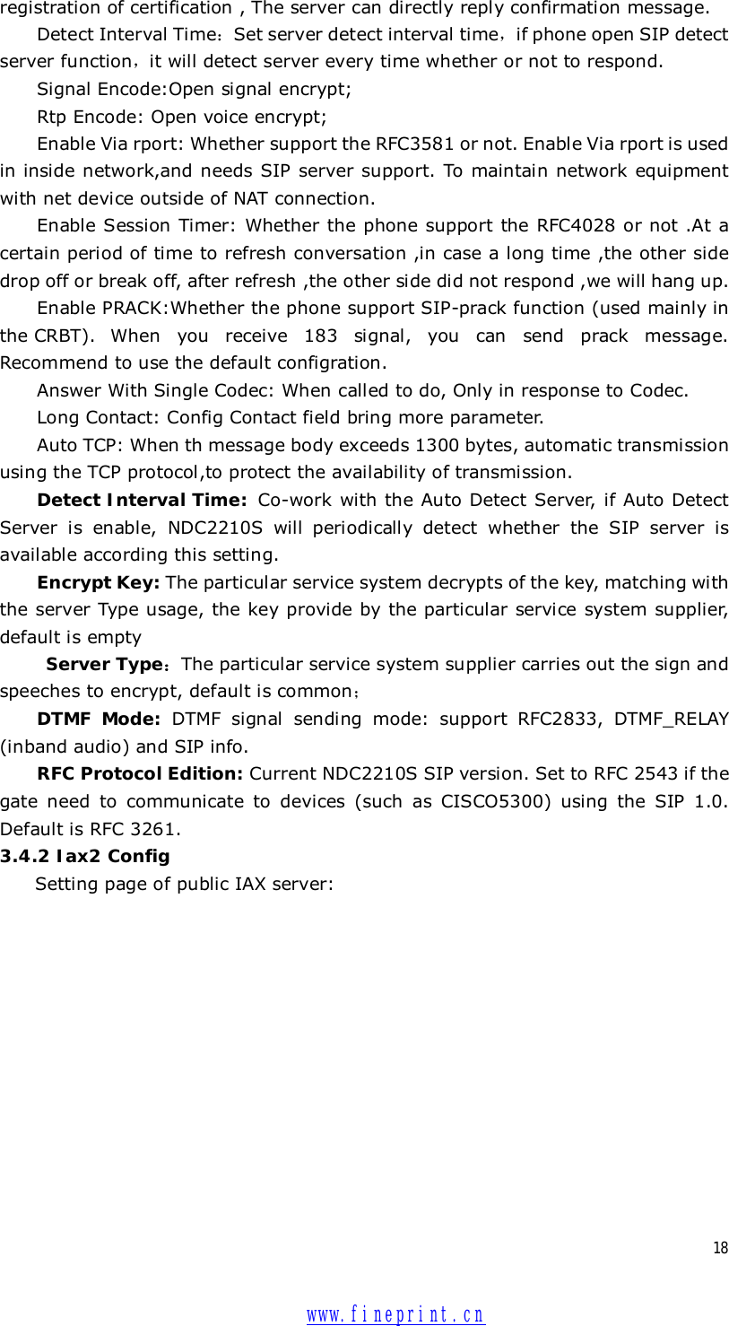  18 registration of certification , The server can directly reply confirmation message. Detect Interval Time：Set server detect interval time，if phone open SIP detect server function，it will detect server every time whether or not to respond. Signal Encode:Open signal encrypt; Rtp Encode: Open voice encrypt; Enable Via rport: Whether support the RFC3581 or not. Enable Via rport is used in inside network,and needs SIP server support. To maintain network equipment with net device outside of NAT connection. Enable Session Timer: Whether the phone support the RFC4028 or not .At a certain period of time to refresh conversation ,in case a long time ,the other side drop off or break off, after refresh ,the other side did not respond ,we will hang up. Enable PRACK:Whether the phone support SIP-prack function (used mainly in the CRBT). When you receive 183 signal, you can send prack message. Recommend to use the default configration. Answer With Single Codec: When called to do, Only in response to Codec. Long Contact: Config Contact field bring more parameter. Auto TCP: When th message body exceeds 1300 bytes, automatic transmission using the TCP protocol,to protect the availability of transmission. Detect Interval Time:  Co-work with the Auto Detect Server, if Auto Detect Server is enable, NDC2210S will periodically detect whether the SIP server is available according this setting. Encrypt Key: The particular service system decrypts of the key, matching with the server Type usage, the key provide by the particular service system supplier, default is empty  Server Type：The particular service system supplier carries out the sign and speeches to encrypt, default is common； DTMF Mode: DTMF signal sending mode: support RFC2833, DTMF_RELAY (inband audio) and SIP info. RFC Protocol Edition: Current NDC2210S SIP version. Set to RFC 2543 if the gate need to communicate to devices (such as CISCO5300) using the SIP 1.0. Default is RFC 3261.  3.4.2 Iax2 Config Setting page of public IAX server:   www.fineprint.cn