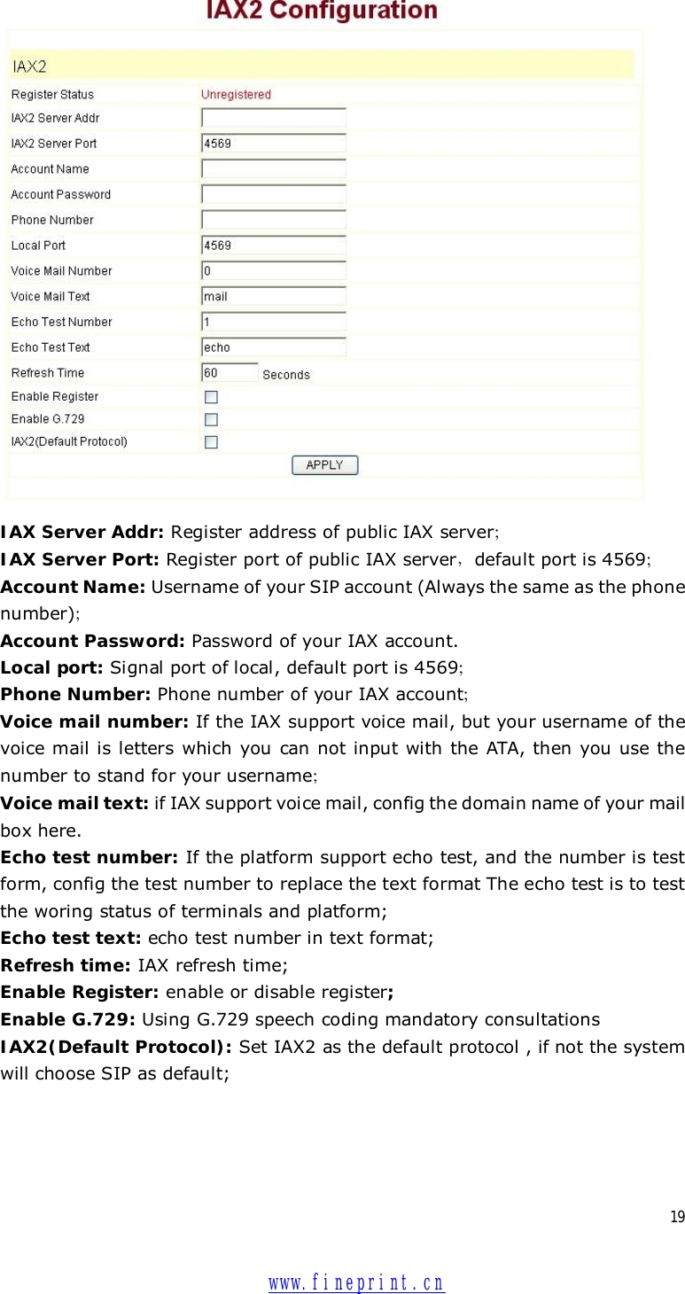  19  IAX Server Addr: Register address of public IAX server； IAX Server Port: Register port of public IAX server，default port is 4569； Account Name: Username of your SIP account (Always the same as the phone number)； Account Password: Password of your IAX account. Local port: Signal port of local, default port is 4569； Phone Number: Phone number of your IAX account； Voice mail number: If the IAX support voice mail, but your username of the voice mail is letters which you can not input with the ATA, then you use the number to stand for your username； Voice mail text: if IAX support voice mail, config the domain name of your mail box here. Echo test number: If the platform support echo test, and the number is test form, config the test number to replace the text format The echo test is to test the woring status of terminals and platform; Echo test text: echo test number in text format; Refresh time: IAX refresh time; Enable Register: enable or disable register; Enable G.729: Using G.729 speech coding mandatory consultations IAX2(Default Protocol): Set IAX2 as the default protocol , if not the system will choose SIP as default;   www.fineprint.cn