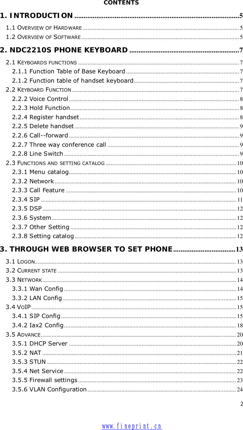  2  CONTENTS 1. INTRODUCTION ..........................................................................................5 1.1 OVERVIEW OF HARDWARE .....................................................................................................5 1.2 OVERVIEW OF SOFTWARE......................................................................................................5 2. NDC2210S PHONE KEYBOARD ............................................................7 2.1 KEYBOARDS FUNCTIONS ........................................................................................................7 2.1.1 Function Table of Base Keyboard .........................................................................7 2.1.2 Function table of handset keyboard....................................................................7 2.2 KEYBOARD FUNCTION ............................................................................................................7 2.2.2 Voice Control ..............................................................................................................8 2.2.3 Hold Function.............................................................................................................8 2.2.4 Register handset .......................................................................................................8 2.2.5 Delete handset ..........................................................................................................9 2.2.6 Call--forward..............................................................................................................9 2.2.7 Three way conference call .....................................................................................9 2.2.8 Line Switch .................................................................................................................9 2.3 FUNCTIONS AND SETTING CATALOG ....................................................................................10 2.3.1 Menu catalog............................................................................................................10 2.3.2 Network .....................................................................................................................10 2.3.3 Call Feature ..............................................................................................................10 2.3.4 SIP ..............................................................................................................................11 2.3.5 DSP .............................................................................................................................12 2.3.6 System .......................................................................................................................12 2.3.7 Other Setting ...........................................................................................................12 2.3.8 Setting catalog ........................................................................................................12 3. THROUGH WEB BROWSER TO SET PHONE..................................13 3.1 LOGON..................................................................................................................................13 3.2 CURRENT STATE ...................................................................................................................13 3.3 NETWORK .............................................................................................................................14 3.3.1 Wan Config ...............................................................................................................14 3.3.2 LAN Config................................................................................................................15 3.4 VOIP ....................................................................................................................................15 3.4.1 SIP Config.................................................................................................................15 3.4.2 Iax2 Config...............................................................................................................18 3.5 ADVANCE..............................................................................................................................20 3.5.1 DHCP Server ............................................................................................................20 3.5.2 NAT .............................................................................................................................21 3.5.3 STUN ..........................................................................................................................22 3.5.4 Net Service ...............................................................................................................22 3.5.5 Firewall settings ......................................................................................................23 3.5.6 VLAN Configuration ................................................................................................24  www.fineprint.cn