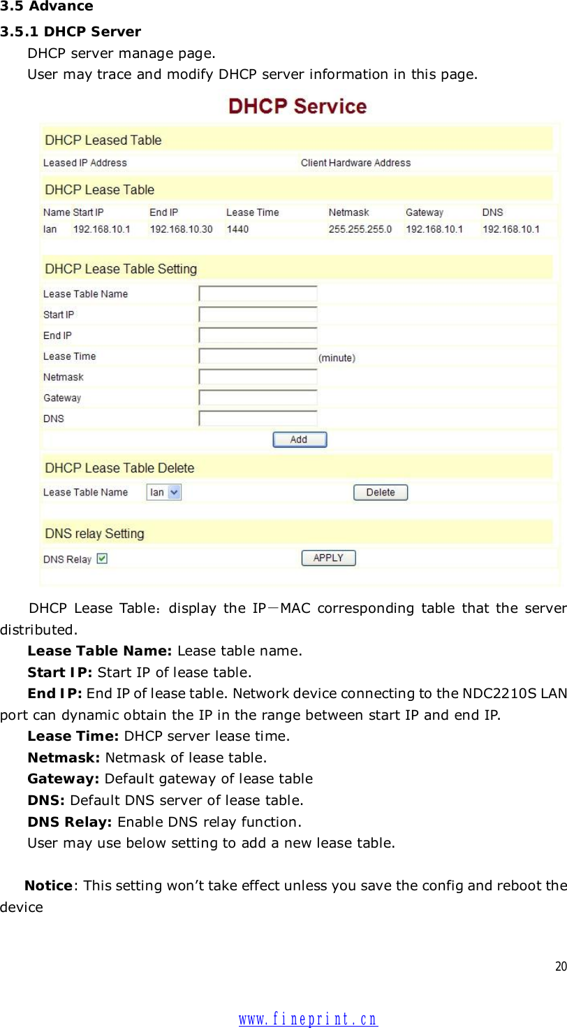  20 3.5 Advance 3.5.1 DHCP Server DHCP server manage page.  User may trace and modify DHCP server information in this page.   DHCP Lease Table：display the IP－MAC corresponding table that the server distributed. Lease Table Name: Lease table name. Start IP: Start IP of lease table. End IP: End IP of lease table. Network device connecting to the NDC2210S LAN port can dynamic obtain the IP in the range between start IP and end IP.  Lease Time: DHCP server lease time. Netmask: Netmask of lease table. Gateway: Default gateway of lease table DNS: Default DNS server of lease table. DNS Relay: Enable DNS relay function. User may use below setting to add a new lease table.  Notice: This setting won’t take effect unless you save the config and reboot the device   www.fineprint.cn