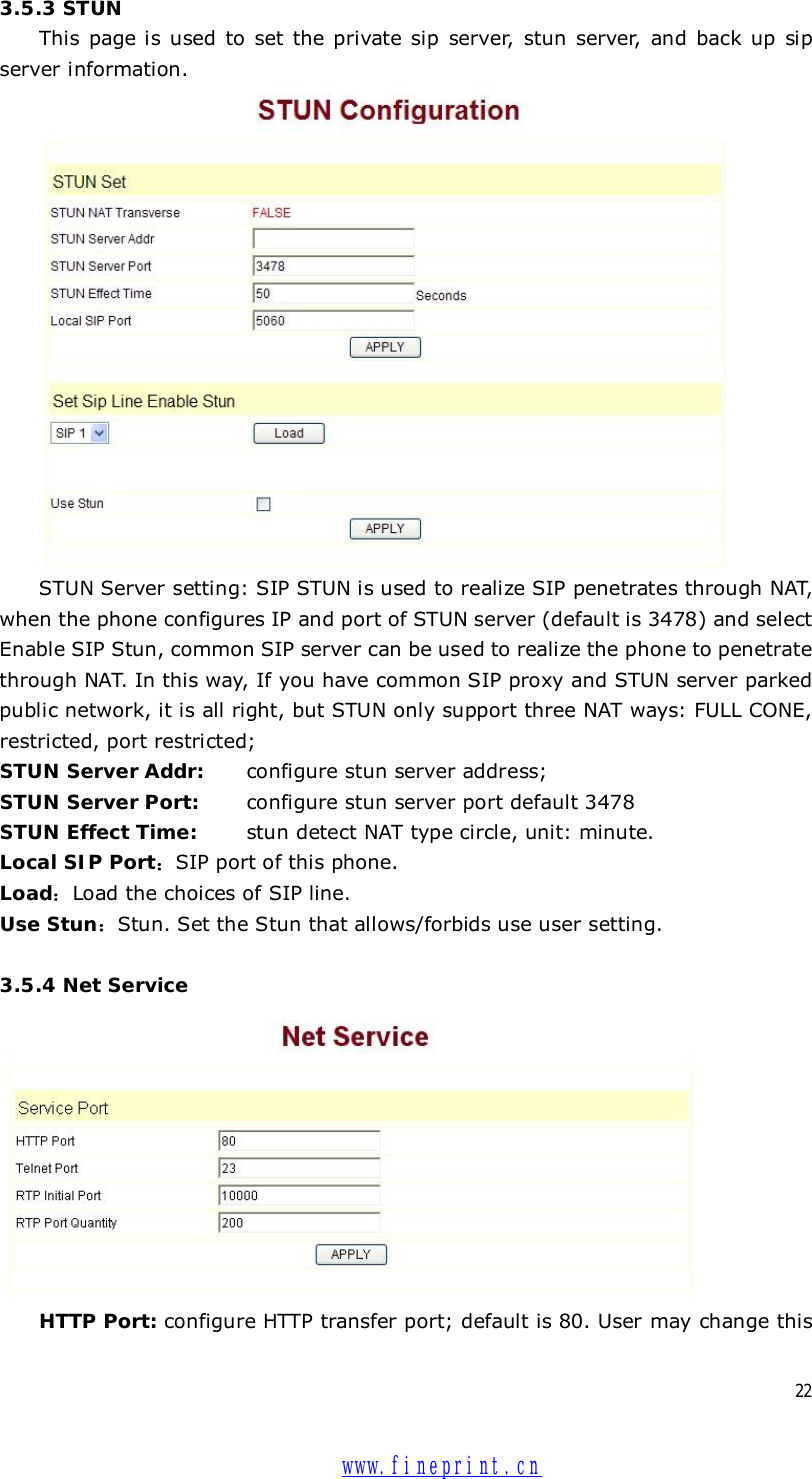  22 3.5.3 STUN This page is used to set the private sip server, stun server, and back up sip server information.  STUN Server setting: SIP STUN is used to realize SIP penetrates through NAT, when the phone configures IP and port of STUN server (default is 3478) and select Enable SIP Stun, common SIP server can be used to realize the phone to penetrate through NAT. In this way, If you have common SIP proxy and STUN server parked public network, it is all right, but STUN only support three NAT ways: FULL CONE, restricted, port restricted; STUN Server Addr:   configure stun server address; STUN Server Port:   configure stun server port default 3478 STUN Effect Time:  stun detect NAT type circle, unit: minute. Local SIP Port：SIP port of this phone. Load：Load the choices of SIP line. Use Stun：Stun. Set the Stun that allows/forbids use user setting.  3.5.4 Net Service  HTTP Port: configure HTTP transfer port; default is 80. User may change this  www.fineprint.cn