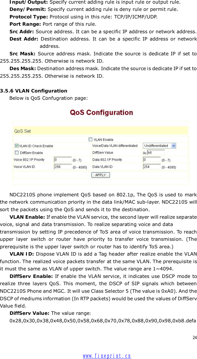  24 Input/Output: Specify current adding rule is input rule or output rule. Deny/Permit: Specify current adding rule is deny rule or permit rule. Protocol Type: Protocol using in this rule: TCP/IP/ICMP/UDP. Port Range: Port range of this rule. Src Addr: Source address. It can be a specific IP address or network address.  Dest Addr: Destination address. It can be a specific IP address or network  address. Src Mask: Source address mask. Indicate the source is dedicate IP if set to 255.255.255.255. Otherwise is network ID. Des Mask: Destination address mask. Indicate the source is dedicate IP if set to 255.255.255.255. Otherwise is network ID.  3.5.6 VLAN Configuration Below is QoS Confugration page:   NDC2210S phone implement QoS based on 802.1p, The QoS is used to mark the network communication priority in the data link/MAC sub-layer. NDC2210S will sort the packets using the QoS and sends it to the destination. VLAN Enable: If enable the VLAN service, the second layer will realize separate voice, signal and data transmission. To realize separating voice and data  transmission by setting IP precedence of ToS area of voice transmission. To reach upper layer switch or router have priority to transfer voice transmission. (The prerequisite is the upper layer switch or router has to identify ToS area.) VLAN ID: Dispose VLAN ID is add a Tag header after realize enable the VLAN function. The realized voice packets transfer at the same VLAN. The prerequisite is it must the same as VLAN of upper switch. The value range are 1~4094. DiffServ Enable: If enable the VLAN service, it indicates use DSCP mode to realize three layers QoS. This moment, the DSCP of SIP signals which between NDC2210S Phone and MGC. It will use Class Selector 5 (The value is 0xA0). And the DSCP of mediums information (In RTP packets) would be used the values of DiffServ Value field. DiffServ Value: The value range： 0x28,0x30,0x38,0x48,0x50,0x58,0x68,0x70,0x78,0x88,0x90,0x98,0xb8.defa www.fineprint.cn