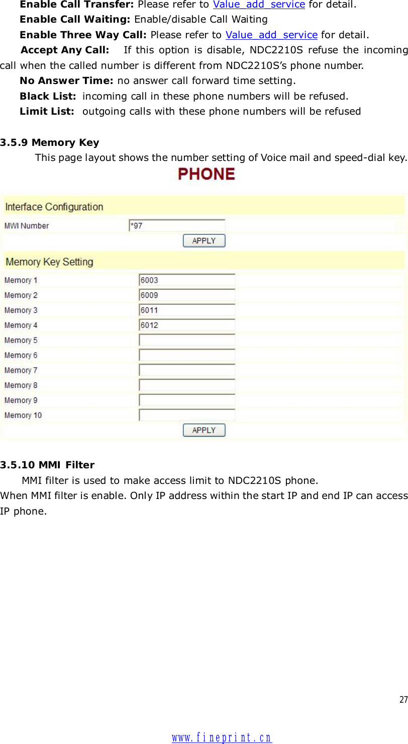  27 Enable Call Transfer: Please refer to Value_add_service for detail. Enable Call Waiting: Enable/disable Call Waiting Enable Three Way Call: Please refer to Value_add_service for detail. Accept Any Call:  If this option is disable, NDC2210S refuse the incoming call when the called number is different from NDC2210S’s phone number.  No Answer Time: no answer call forward time setting. Black List:  incoming call in these phone numbers will be refused.  Limit List:  outgoing calls with these phone numbers will be refused  3.5.9 Memory Key This page layout shows the number setting of Voice mail and speed-dial key.   3.5.10 MMI Filter  MMI filter is used to make access limit to NDC2210S phone.  When MMI filter is enable. Only IP address within the start IP and end IP can access IP phone.    www.fineprint.cn