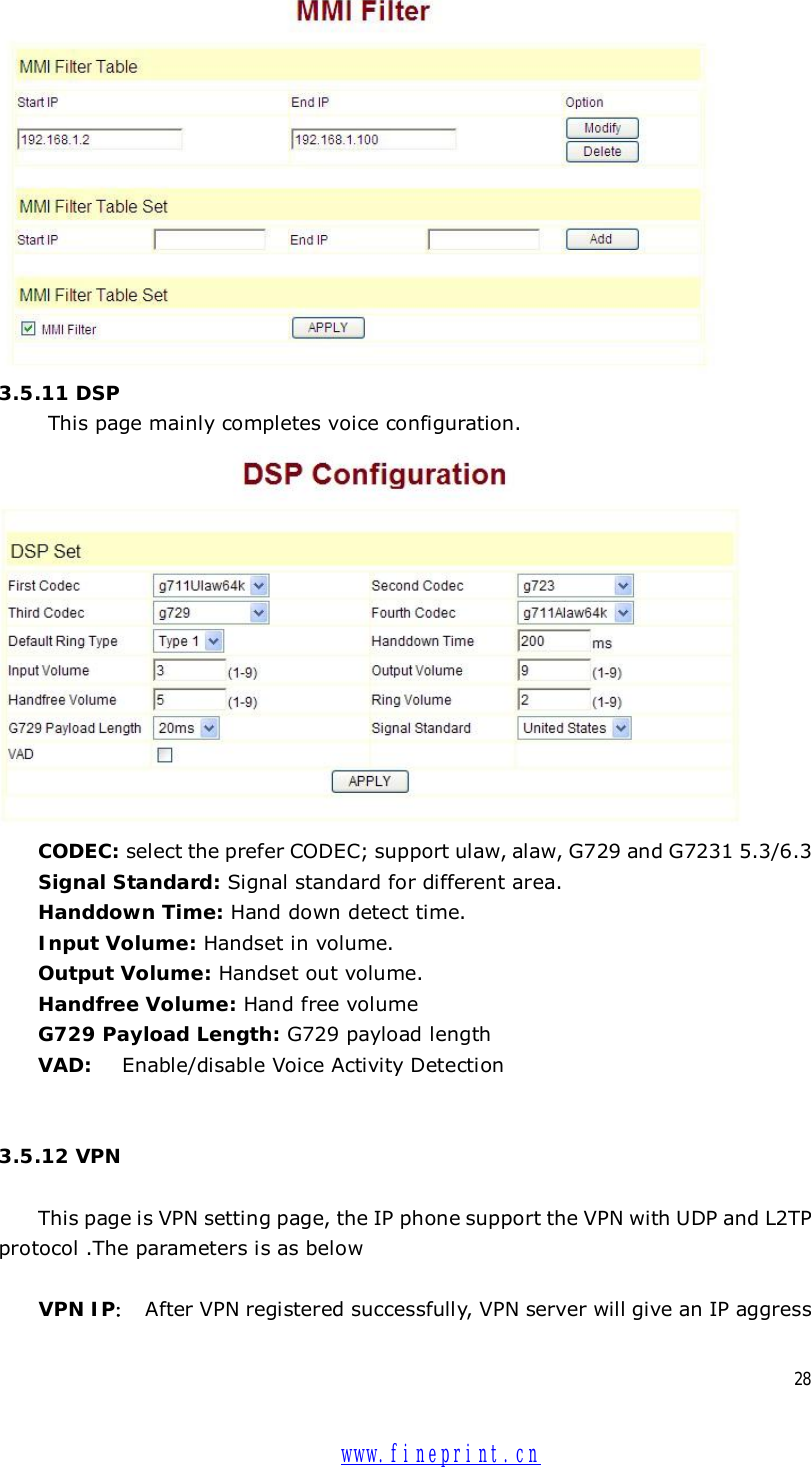  28  3.5.11 DSP      This page mainly completes voice configuration.  CODEC: select the prefer CODEC; support ulaw, alaw, G729 and G7231 5.3/6.3  Signal Standard: Signal standard for different area. Handdown Time: Hand down detect time. Input Volume: Handset in volume. Output Volume: Handset out volume. Handfree Volume: Hand free volume G729 Payload Length: G729 payload length VAD:  Enable/disable Voice Activity Detection   3.5.12 VPN  This page is VPN setting page, the IP phone support the VPN with UDP and L2TP protocol .The parameters is as below  VPN IP： After VPN registered successfully, VPN server will give an IP aggress  www.fineprint.cn
