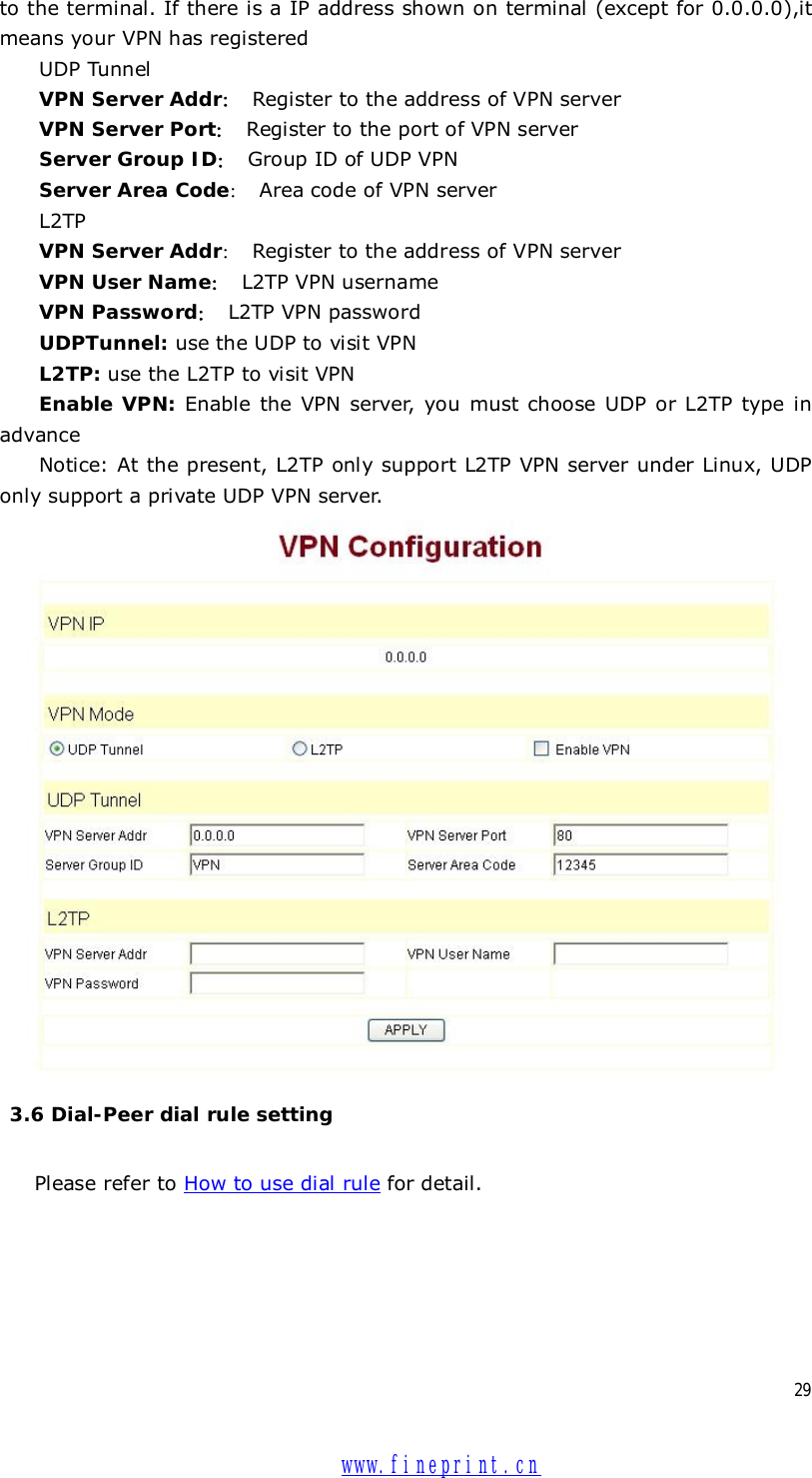  29 to the terminal. If there is a IP address shown on terminal (except for 0.0.0.0),it means your VPN has registered UDP Tunnel VPN Server Addr： Register to the address of VPN server  VPN Server Port： Register to the port of VPN server Server Group ID： Group ID of UDP VPN Server Area Code： Area code of VPN server L2TP VPN Server Addr： Register to the address of VPN server VPN User Name： L2TP VPN username   VPN Password： L2TP VPN password UDPTunnel: use the UDP to visit VPN L2TP: use the L2TP to visit VPN Enable VPN: Enable the VPN server, you must choose UDP or L2TP type in advance Notice: At the present, L2TP only support L2TP VPN server under Linux, UDP only support a private UDP VPN server.    3.6 Dial-Peer dial rule setting  Please refer to How to use dial rule for detail.  www.fineprint.cn