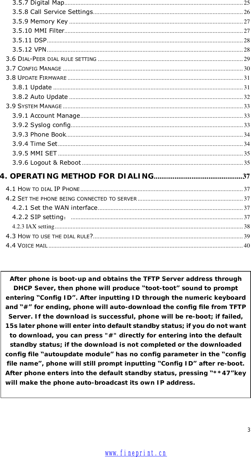  3 3.5.7 Digital Map................................................................................................................25 3.5.8 Call Service Settings..............................................................................................26 3.5.9 Memory Key .............................................................................................................27 3.5.10 MMI Filter................................................................................................................27 3.5.11 DSP...........................................................................................................................28 3.5.12 VPN...........................................................................................................................28 3.6 DIAL-PEER DIAL RULE SETTING ...........................................................................................29 3.7 CONFIG MANAGE .................................................................................................................30 3.8 UPDATE FIRMWARE ..............................................................................................................31 3.8.1 Update .......................................................................................................................31 3.8.2 Auto Update .............................................................................................................32 3.9 SYSTEM MANAGE .................................................................................................................33 3.9.1 Account Manage......................................................................................................33 3.9.2 Syslog config............................................................................................................33 3.9.3 Phone Book...............................................................................................................34 3.9.4 Time Set ....................................................................................................................34 3.9.5 MMI SET ....................................................................................................................35 3.9.6 Logout &amp; Reboot .....................................................................................................35 4. OPERATING METHOD FOR DIALING...............................................37 4.1 HOW TO DIAL IP PHONE ......................................................................................................37 4.2 SET THE PHONE BEING CONNECTED TO SERVER ..................................................................37 4.2.1 Set the WAN interface...........................................................................................37 4.2.2 SIP setting：............................................................................................................37 4.2.3 IAX setting......................................................................................................................38 4.3 HOW TO USE THE DIAL RULE?..............................................................................................39 4.4 VOICE MAIL ..........................................................................................................................40                   After phone is boot-up and obtains the TFTP Server address through DHCP Sever, then phone will produce “toot-toot” sound to prompt entering “Config ID”. After inputting ID through the numeric keyboard and “#” for ending, phone will auto-download the config file from TFTP Server. If the download is successful, phone will be re-boot; if failed, 15s later phone will enter into default standby status; if you do not want to download, you can press &quot;#&quot; directly for entering into the default standby status; if the download is not completed or the downloaded config file “autoupdate module” has no config parameter in the “config file name”, phone will still prompt inputting “Config ID” after re-boot. After phone enters into the default standby status, pressing “**47”key will make the phone auto-broadcast its own IP address.   www.fineprint.cn