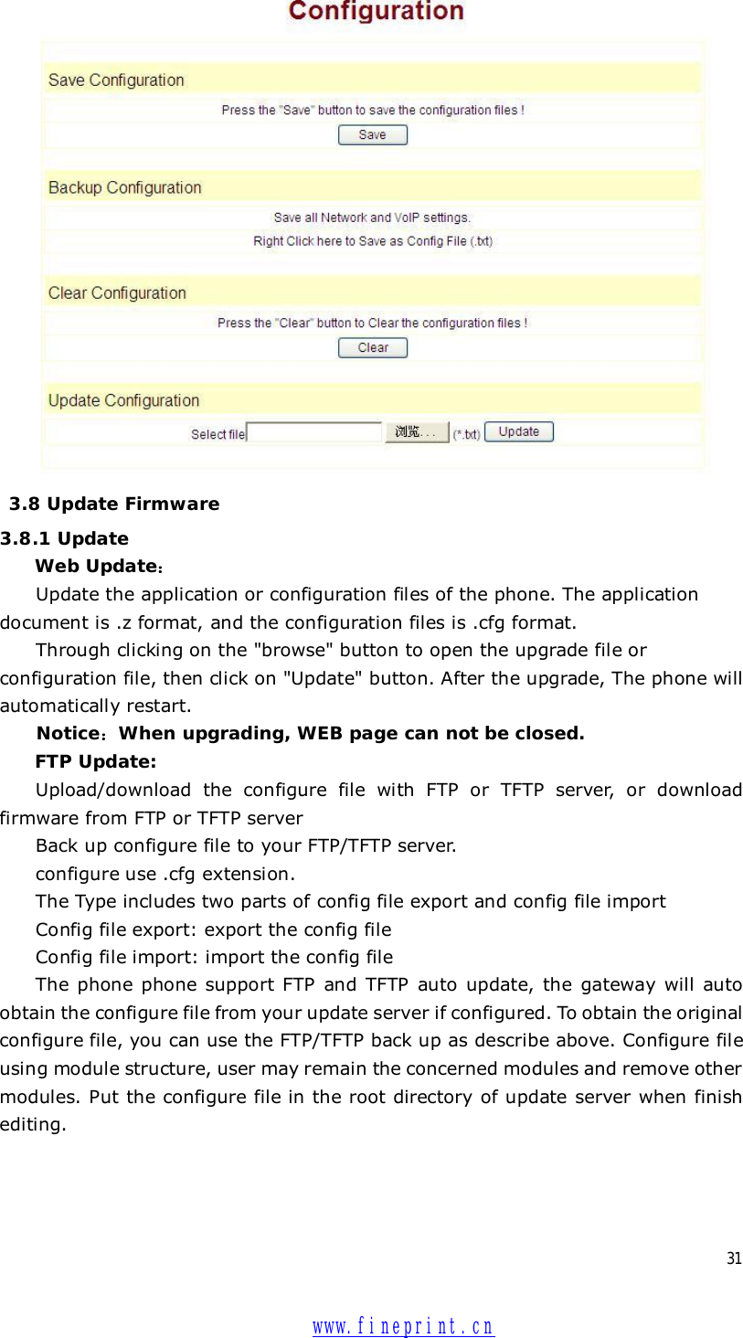  31   3.8 Update Firmware 3.8.1 Update  Web Update： Update the application or configuration files of the phone. The application document is .z format, and the configuration files is .cfg format. Through clicking on the &quot;browse&quot; button to open the upgrade file or configuration file, then click on &quot;Update&quot; button. After the upgrade, The phone will automatically restart. Notice：When upgrading, WEB page can not be closed. FTP Update:  Upload/download the configure file with FTP or TFTP server, or download firmware from FTP or TFTP server Back up configure file to your FTP/TFTP server.  configure use .cfg extension. The Type includes two parts of config file export and config file import Config file export: export the config file  Config file import: import the config file The phone phone support FTP and TFTP auto update, the gateway will auto obtain the configure file from your update server if configured. To obtain the original configure file, you can use the FTP/TFTP back up as describe above. Configure file using module structure, user may remain the concerned modules and remove other modules. Put the configure file in the root directory of update server when finish editing.  www.fineprint.cn