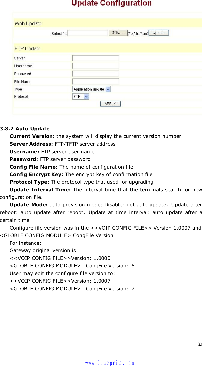  32   3.8.2 Auto Update Current Version: the system will display the current version number  Server Address: FTP/TFTP server address Username: FTP server user name Password: FTP server password Config File Name: The name of configuration file Config Encrypt Key: The encrypt key of confirmation file Protocol Type: The protocol type that used for upgrading Update Interval Time: The interval time that the terminals search for new configuration file. Update Mode: auto provision mode; Disable: not auto update，Update after reboot: auto update after reboot，Update at time interval: auto update after a certain time Configure file version was in the &lt;&lt;VOIP CONFIG FILE&gt;&gt; Version 1.0007 and &lt;GLOBLE CONFIG MODULE&gt; CongFile Version For instance: Gateway original version is: &lt;&lt;VOIP CONFIG FILE&gt;&gt;Version: 1.0000 &lt;GLOBLE CONFIG MODULE&gt;  CongFile Version：6 User may edit the configure file version to: &lt;&lt;VOIP CONFIG FILE&gt;&gt;Version: 1.0007 &lt;GLOBLE CONFIG MODULE&gt;  CongFile Version：7  www.fineprint.cn