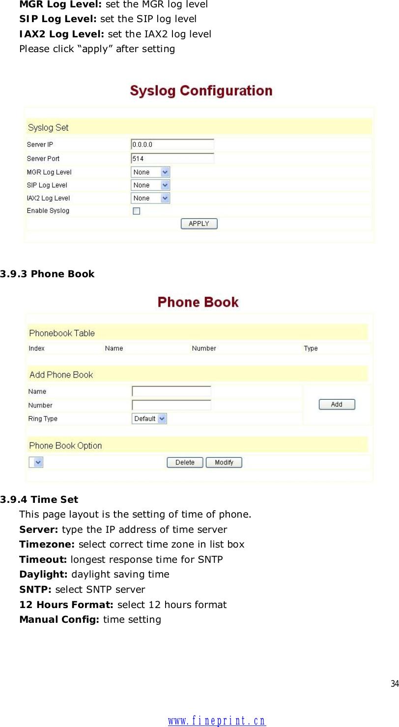  34 MGR Log Level: set the MGR log level SIP Log Level: set the SIP log level IAX2 Log Level: set the IAX2 log level Please click “apply” after setting    3.9.3 Phone Book  3.9.4 Time Set This page layout is the setting of time of phone. Server: type the IP address of time server  Timezone: select correct time zone in list box Timeout: longest response time for SNTP  Daylight: daylight saving time SNTP: select SNTP server 12 Hours Format: select 12 hours format Manual Config: time setting  www.fineprint.cn