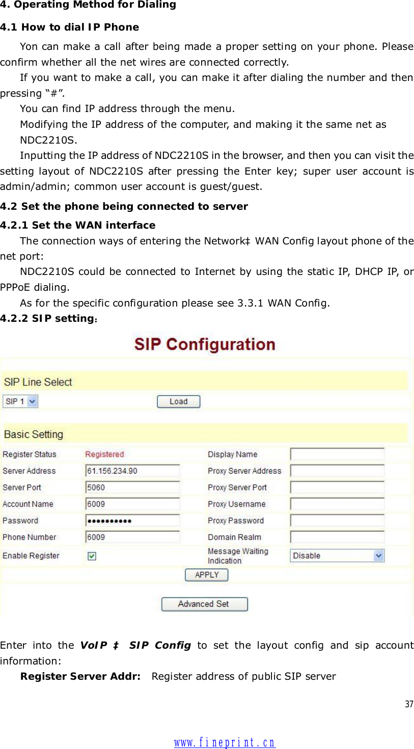  37 4. Operating Method for Dialing 4.1 How to dial IP Phone Yon can make a call after being made a proper setting on your phone. Please confirm whether all the net wires are connected correctly. If you want to make a call, you can make it after dialing the number and then pressing “#”. You can find IP address through the menu. Modifying the IP address of the computer, and making it the same net as  NDC2210S. Inputting the IP address of NDC2210S in the browser, and then you can visit the setting layout of NDC2210S after pressing the Enter key; super user account is admin/admin; common user account is guest/guest. 4.2 Set the phone being connected to server 4.2.1 Set the WAN interface The connection ways of entering the NetworkàWAN Config layout phone of the net port:  NDC2210S could be connected to Internet by using the static IP, DHCP IP, or PPPoE dialing.  As for the specific configuration please see 3.3.1 WAN Config. 4.2.2 SIP setting：   Enter into the  VoIP  à SIP Config to set the layout config and sip account information:  Register Server Addr:  Register address of public SIP server  www.fineprint.cn