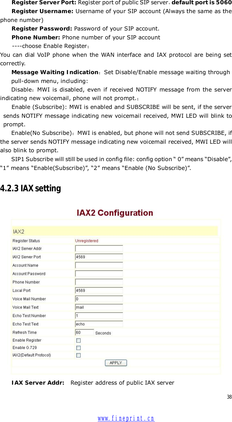  38 Register Server Port: Register port of public SIP server，default port is 5060 Register Username: Username of your SIP account (Always the same as the phone number) Register Password: Password of your SIP account. Phone Number: Phone number of your SIP account  ----choose Enable Register； You can dial VoIP phone when the WAN interface and IAX protocol are being set correctly. Message Waiting Indication：Set Disable/Enable message waiting through  pull-down menu, including: Disable：MWI is disabled, even if received NOTIFY message from the server indicating new voicemail, phone will not prompt.； Enable (Subscribe): MWI is enabled and SUBSCRIBE will be sent, if the server sends NOTIFY message indicating new voicemail received, MWI LED will blink to prompt. Enable(No Subscribe)：MWI is enabled, but phone will not send SUBSCRIBE, if the server sends NOTIFY message indicating new voicemail received, MWI LED will also blink to prompt. SIP1 Subscribe will still be used in config file: config option “ 0” means “Disable”, “1” means “Enable(Subscribe)”, “2” means “Enable (No Subscribe)”. 4.2.3 IAX setting  IAX Server Addr: Register address of public IAX server  www.fineprint.cn