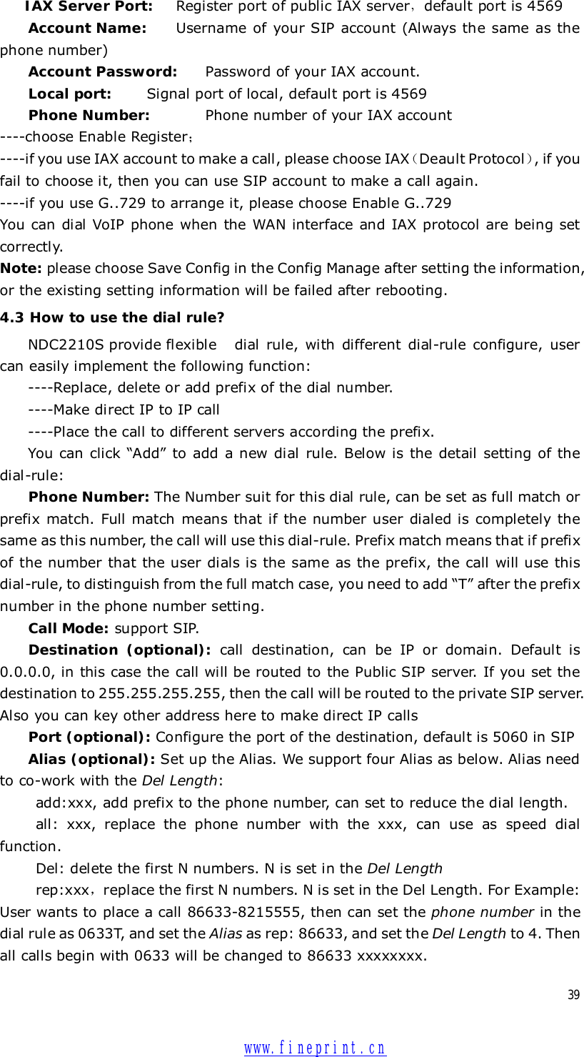  39 IAX Server Port:  Register port of public IAX server，default port is 4569  Account Name:   Username of your SIP account (Always the same as the phone number) Account Password: Password of your IAX account. Local port:   Signal port of local, default port is 4569  Phone Number:    Phone number of your IAX account ----choose Enable Register； ----if you use IAX account to make a call, please choose IAX（Deault Protocol）, if you fail to choose it, then you can use SIP account to make a call again. ----if you use G..729 to arrange it, please choose Enable G..729 You can dial VoIP phone when the WAN interface and IAX protocol are being set correctly. Note: please choose Save Config in the Config Manage after setting the information, or the existing setting information will be failed after rebooting. 4.3 How to use the dial rule? NDC2210S provide flexible dial rule, with different dial-rule configure, user can easily implement the following function: ----Replace, delete or add prefix of the dial number. ----Make direct IP to IP call ----Place the call to different servers according the prefix.  You can click  “Add” to add a new dial rule. Below is the detail setting of the dial-rule: Phone Number: The Number suit for this dial rule, can be set as full match or prefix match. Full match means that if the number user dialed is completely the same as this number, the call will use this dial-rule. Prefix match means that if prefix of the number that the user dials is the same as the prefix, the call will use this dial-rule, to distinguish from the full match case, you need to add “T” after the prefix number in the phone number setting. Call Mode: support SIP. Destination (optional):  call destination, can be IP or domain. Default is 0.0.0.0, in this case the call will be routed to the Public SIP server. If you set the destination to 255.255.255.255, then the call will be routed to the private SIP server. Also you can key other address here to make direct IP calls Port (optional): Configure the port of the destination, default is 5060 in SIP  Alias (optional): Set up the Alias. We support four Alias as below. Alias need to co-work with the Del Length: add:xxx, add prefix to the phone number, can set to reduce the dial length. all: xxx, replace the phone number with the xxx, can use as speed dial function. Del: delete the first N numbers. N is set in the Del Length rep:xxx，replace the first N numbers. N is set in the Del Length. For Example: User wants to place a call 86633-8215555, then can set the phone number in the dial rule as 0633T, and set the Alias as rep: 86633, and set the Del Length to 4. Then all calls begin with 0633 will be changed to 86633 xxxxxxxx.  www.fineprint.cn
