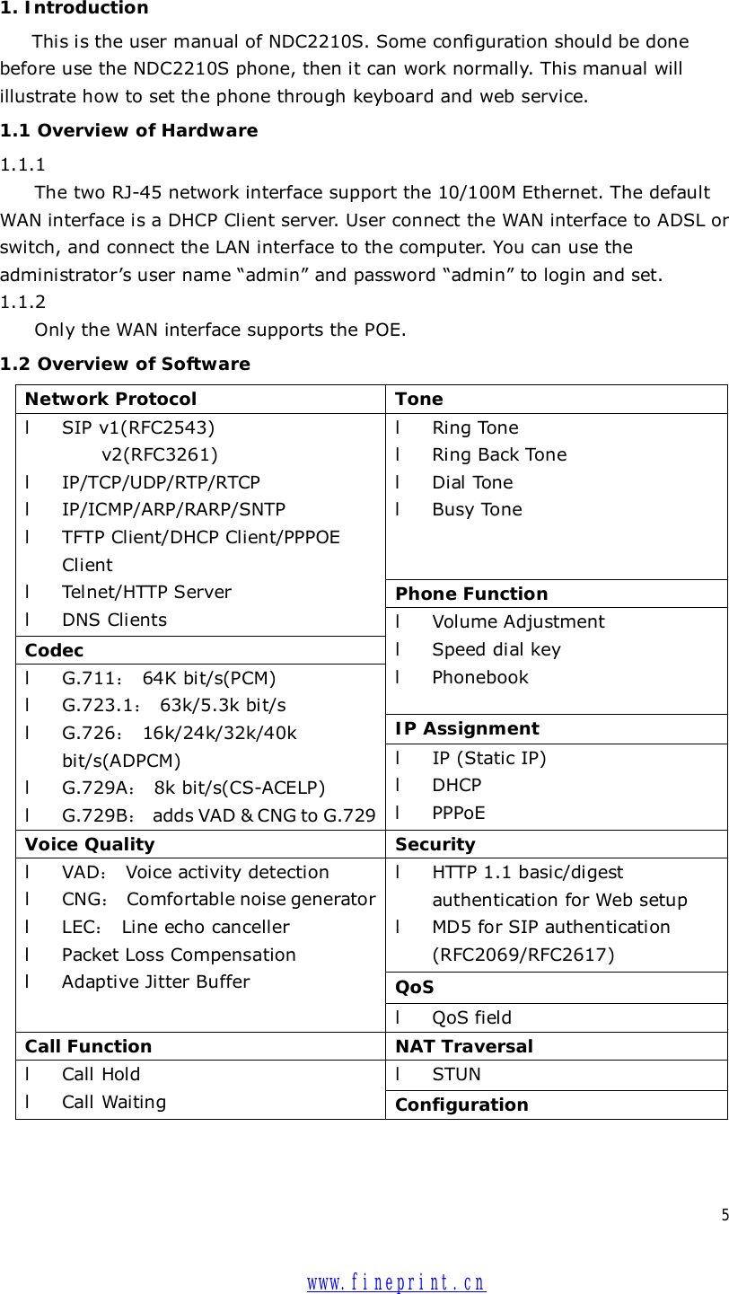  5  1. Introduction This is the user manual of NDC2210S. Some configuration should be done before use the NDC2210S phone, then it can work normally. This manual will illustrate how to set the phone through keyboard and web service. 1.1 Overview of Hardware 1.1.1  The two RJ-45 network interface support the 10/100M Ethernet. The default WAN interface is a DHCP Client server. User connect the WAN interface to ADSL or switch, and connect the LAN interface to the computer. You can use the administrator’s user name “admin” and password “admin” to login and set. 1.1.2 Only the WAN interface supports the POE. 1.2 Overview of Software Network Protocol  Tone l Ring Tone l Ring Back Tone l Dial Tone l Busy Tone Phone Function l SIP v1(RFC2543) v2(RFC3261) l IP/TCP/UDP/RTP/RTCP l IP/ICMP/ARP/RARP/SNTP l TFTP Client/DHCP Client/PPPOE Client l Telnet/HTTP Server l DNS Clients Codec  l Volume Adjustment   l Speed dial key l Phonebook IP Assignment l G.711： 64K bit/s(PCM) l G.723.1： 63k/5.3k bit/s l G.726： 16k/24k/32k/40k bit/s(ADPCM) l G.729A： 8k bit/s(CS-ACELP) l G.729B： adds VAD &amp; CNG to G.729 l IP (Static IP) l DHCP l PPPoE Voice Quality  Security l HTTP 1.1 basic/digest authentication for Web setup l MD5 for SIP authentication (RFC2069/RFC2617) QoS l VAD： Voice activity detection l CNG： Comfortable noise generator l LEC： Line echo canceller l Packet Loss Compensation l Adaptive Jitter Buffer l QoS field Call Function  NAT Traversal l STUN l Call Hold l Call Waiting  Configuration  www.fineprint.cn