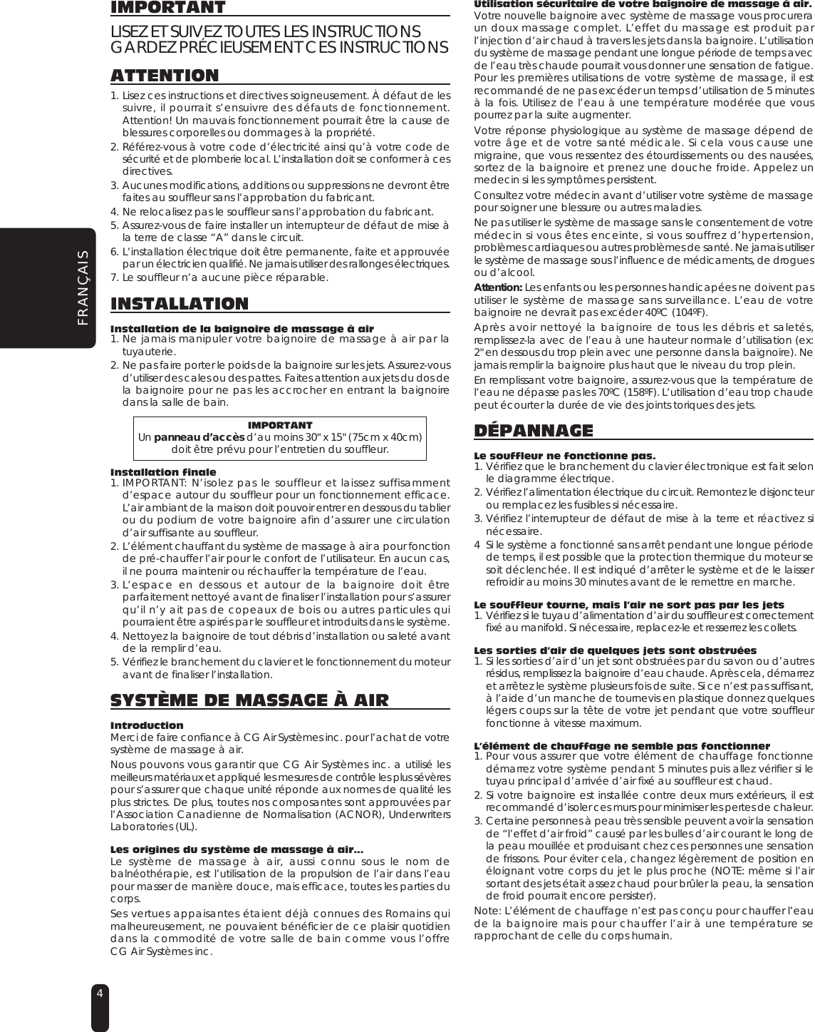 4IMPORTANTLISEZ ET SUIVEZ TOUTES LES INSTRUCTIONSGARDEZ PRÉCIEUSEMENT CES INSTRUCTIONSATTENTION1. Lisez ces instructions et directives soigneusement. À défaut de lessuivre, il pourrait s’ensuivre des défauts de fonctionnement.Attention! Un mauvais fonctionnement pourrait être la cause deblessures corporelles ou dommages à la propriété.2. Référez-vous à votre code d’électricité ainsi qu’à votre code desécurité et de plomberie local. L’installation doit se conformer à cesdirectives.3. Aucunes modifications, additions ou suppressions ne devront êtrefaites au souffleur sans l’approbation du fabricant.4. Ne relocalisez pas le souffleur sans l’approbation du fabricant.5. Assurez-vous de faire installer un interrupteur de défaut de mise àla terre de classe “A” dans le circuit.6. L’installation électrique doit être permanente, faite et approuvéepar un électricien qualifié. Ne jamais utiliser des rallonges électriques.7. Le souffleur n’a aucune pièce réparable.INSTALLATIONInstallation de la baignoire de massage à air1. Ne jamais manipuler votre baignoire de massage à air par latuyauterie.2. Ne pas faire porter le poids de la baignoire sur les jets. Assurez-vousd’utiliser des cales ou des pattes. Faites attention aux jets du dos dela baignoire pour ne pas les accrocher en entrant la baignoiredans la salle de bain.IMPORTANTUn panneau d’accès d’au moins 30&quot; x 15&quot; (75cm x 40cm)doit être prévu pour l’entretien du souffleur.Installation finale1. IMPORTANT: N’isolez pas le souffleur et laissez suffisammentd’espace autour du souffleur pour un fonctionnement efficace.L’air ambiant de la maison doit pouvoir entrer en dessous du tablierou du podium de votre baignoire afin d’assurer une circulationd’air suffisante au souffleur.2. L’élément chauffant du système de massage à air a pour fonctionde pré-chauffer l’air pour le confort de l’utilisateur. En aucun cas,il ne pourra maintenir ou réchauffer la température de l’eau.3. L’espace en dessous et autour de la baignoire doit êtreparfaitement nettoyé avant de finaliser l’installation pour s’assurerqu’il n’y ait pas de copeaux de bois ou autres particules quipourraient être aspirés par le souffleur et introduits dans le système.4. Nettoyez la baignoire de tout débris d’installation ou saleté avantde la remplir d’eau.5. Vérifiez le branchement du clavier et le fonctionnement du moteuravant de finaliser l’installation.SYSTÈME DE MASSAGE À AIRIntroductionMerci de faire confiance à CG Air Systèmes inc. pour l’achat de votresystème de massage à air.Nous pouvons vous garantir que CG Air Systèmes inc. a utilisé lesmeilleurs matériaux et appliqué les mesures de contrôle les plus sévèrespour s’assurer que chaque unité réponde aux normes de qualité lesplus strictes. De plus, toutes nos composantes sont approuvées parl’Association Canadienne de Normalisation (ACNOR), UnderwritersLaboratories (UL).Les origines du système de massage à air...Le système de massage à air, aussi connu sous le nom debalnéothérapie, est l’utilisation de la propulsion de l’air dans l’eaupour masser de manière douce, mais efficace, toutes les parties ducorps.Ses vertues appaisantes étaient déjà connues des Romains quimalheureusement, ne pouvaient bénéficier de ce plaisir quotidiendans la commodité de votre salle de bain comme vous l’offreCG Air Systèmes inc.Utilisation sécuritaire de votre baignoire de massage à air.Votre nouvelle baignoire avec système de massage vous procureraun doux massage complet. L’effet du massage est produit parl’injection d’air chaud à travers les jets dans la baignoire. L’utilisationdu système de massage pendant une longue période de temps avecde l’eau très chaude pourrait vous donner une sensation de fatigue.Pour les premières utilisations de votre système de massage, il estrecommandé de ne pas excéder un temps d’utilisation de 5 minutesà la fois. Utilisez de l’eau à une température modérée que vouspourrez par la suite augmenter.Votre réponse physiologique au système de massage dépend devotre âge et de votre santé médicale. Si cela vous cause unemigraine, que vous ressentez des étourdissements ou des nausées,sortez de la baignoire et prenez une douche froide. Appelez unmedecin si les symptômes persistent.Consultez votre médecin avant d’utiliser votre système de massagepour soigner une blessure ou autres maladies.Ne pas utiliser le système de massage sans le consentement de votremédecin si vous êtes enceinte, si vous souffrez d’hypertension,problèmes cardiaques ou autres problèmes de santé. Ne jamais utiliserle système de massage sous l’influence de médicaments, de droguesou d’alcool.Attention: Les enfants ou les personnes handicapées ne doivent pasutiliser le système de massage sans surveillance. L’eau de votrebaignoire ne devrait pas excéder 40ºC (104ºF).Après avoir nettoyé la baignoire de tous les débris et saletés,remplissez-la avec de l’eau à une hauteur normale d’utilisation (ex:2&quot; en dessous du trop plein avec une personne dans la baignoire). Nejamais remplir la baignoire plus haut que le niveau du trop plein.En remplissant votre baignoire, assurez-vous que la température del’eau ne dépasse pas les 70ºC (158ºF). L’utilisation d’eau trop chaudepeut écourter la durée de vie des joints toriques des jets.DÉPANNAGELe souffleur ne fonctionne pas.1. Vérifiez que le branchement du clavier électronique est fait selonle diagramme électrique.2. Vérifiez l’alimentation électrique du circuit. Remontez le disjoncteurou remplacez les fusibles si nécessaire.3. Vérifiez l’interrupteur de défaut de mise à la terre et réactivez sinécessaire.4 Si le système a fonctionné sans arrêt pendant une longue périodede temps, il est possible que la protection thermique du moteur sesoit déclenchée. Il est indiqué d’arrêter le système et de le laisserrefroidir au moins 30 minutes avant de le remettre en marche.Le souffleur tourne, mais l’air ne sort pas par les jets1. Vérifiez si le tuyau d’alimentation d’air du souffleur est correctementfixé au manifold. Si nécessaire, replacez-le et resserrez les collets.Les sorties d’air de quelques jets sont obstruées1. Si les sorties d’air d’un jet sont obstruées par du savon ou d’autresrésidus, remplissez la baignoire d’eau chaude. Après cela, démarrezet arrêtez le système plusieurs fois de suite. Si ce n’est pas suffisant,à l’aide d’un manche de tournevis en plastique donnez quelqueslégers coups sur la tête de votre jet pendant que votre souffleurfonctionne à vitesse maximum.L’élément de chauffage ne semble pas fonctionner1. Pour vous assurer que votre élément de chauffage fonctionnedémarrez votre système pendant 5 minutes puis allez vérifier si letuyau principal d’arrivée d’air fixé au souffleur est chaud.2. Si votre baignoire est installée contre deux murs extérieurs, il estrecommandé d’isoler ces murs pour minimiser les pertes de chaleur.3. Certaine personnes à peau très sensible peuvent avoir la sensationde “l’effet d’air froid” causé par les bulles d’air courant le long dela peau mouillée et produisant chez ces personnes une sensationde frissons. Pour éviter cela, changez légèrement de position enéloignant votre corps du jet le plus proche (NOTE: même si l’airsortant des jets était assez chaud pour brûler la peau, la sensationde froid pourrait encore persister).Note: L’élément de chauffage n’est pas conçu pour chauffer l’eaude la baignoire mais pour chauffer l’air à une température serapprochant de celle du corps humain.FRANÇAIS