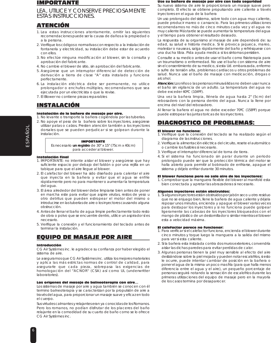 6ESPAÑOLIMPORTANTELEA, UTILICE Y CONSERVE PRECIOSAMENTEESTAS INSTRUCCIONES.ATENCIÓN1. Lea estas instrucciones atentamente, omitir las siguientesrecomendaciones puede ser la causa de daños a la propiedad oa la persona.2. Verifique los códigos o normativas con respecto a la instalación defontanería y electricidad, su instalación debe estar de acuerdocon ellos.3. No efectúe ninguna modificación al blower, sin la consulta yaprobación del fabricante.4. No cambie el blower de sitio, sin aprobación del fabricante.5. Asegúrese que un interruptor diferencial de detección dederivación a tierra de clase &apos;&apos;A&apos;&apos; esta instalado y funcionaperfectamente.6. La instalación eléctrica debe ser permanente, no utiliceprolongador o enchufes múltiples, recomendamos que seaejecutada por un electricista o que la revise.7. El Blower no contiene piezas reparablesINSTALACIÓNInstalación de la bañera de masaje por aire.1. No levante o transporte la bañera cogiéndola por las tuberías.2. No apoye el peso de la  bañera sobre los inyectores, asegúreseutilizar patas o calzos. Presten atención también a los inyectoresdorsales que se pueden perjudicar si se golpean durante lainstalación.IMPORTANTEEs necesario un registro de 30&quot; x 15&quot; (75cm x 40cm)para acceder al blower.Instalación final1. IMPORTANTE: no intente aislar el blower y asegúrese que haysuficiente espacio por debajo del faldón o por una rejilla en untabique para que el aire llegue al blower.2. El calefactor del blower ha sido diseñado para calentar el aireque inyecta en la bañera y evitar que el agua se enfríerápidamente pero no para mantener o aumentar la temperaturadel agua.3. El área alrededor del blower debe limpiarse bien antes de poneren marcha este para evitar que aspire virutas, restos de yeso uotro detritus que pueden estropear el motor del mismo ointroducirse en las tuberías de aire o los inyectores causando algunaobstrucción. 4. Antes de llenar el baño de agua limpie perfectamente todo restode obra o polvo que se encuentre dentro, utilice un aspirador sí esnecesario.5. Verifique la conexión y el funcionamiento del teclado antes determinar la instalación.EQUIPO DE MASAJE POR AIREIntroducciónCG Air Systèmes inc. le agradece su confianza por haber elegido elsistema de aire.Le aseguramos que CG Air Systèmes inc. utiliza los mejores materialesy aplica las más estrictas normas de control de calidad, paraasegurarle que cada pieza, sobrepasa las exigencias dehomologación del &apos;&apos;ACNOR&apos;&apos; (CSA) así como UL (underwritterlaboratories).Los orígenes del masaje de balneoterapia con aire…Los sistemas de masaje por aire y agua también se conocen con éltermino balneoterapia y se caracterizan por la propulsión de aire através del agua, para proporcionar un masaje suave y eficaz en todoel cuerpo.Sus virtudes calmantes y relajantes eran ya conocidas de los Romanos.Pero los romanos, no podían disfrutar de los placeres del bañorelajante en la comodidad de su cuarto de baño como se lo ofreceCG Air Systèmes inc.Use su bañera de masaje por aire con toda seguridadSu nuevo sistema de aire le proporcionara un masaje suave perocompleto. El efecto se obtiene propulsando aire caliente a travésinyectores en el agua de la bañera Un uso prolongado del sistema, sobre todo con agua muy caliente,puede producir mareo o cansancio. Para las primeras utilizacionesrecomendamos no más de cinco minutos cada vez y el agua nomuy caliente Más tarde se puede aumentar la temperatura del aguay el tiempo para obtener el resultado deseado.La respuesta de su organismo al masaje de aire dependerá de: suedad, su salud e historia medica. Si le provoca jaqueca, mareo,malestar o nauseas, salga rápidamente del baño y refrésquese conuna ducha tibia. Pida ayuda medica si los síntomas persisten.Consulte a su medico antes de usar el baño como fisioterapia paraun traumatismo o enfermedad. No use el baño con sistema de airesin el consentimiento de su medico, si esta Ud. embarazada, enfermoo sufre de tensión alta, problemas cardiacos u otros problemas desalud. Nunca use el baño de masaje con medicación, drogas oalcohol.Atención: Los niños o las personas minusválidas no deben usar nuncael baño sin vigilancia de un adulto. La temperatura del agua nodebe exceder 40ºC (104ºF).Una vez la bañera limpia, llénela de agua hasta 2&quot; (5cm) delrebosadero con la persona dentro del agua. Nunca la llene porencima del nivel del rebosadero.Al llenar la bañera el agua no debe exceder 70ºC (158ºF) porquepuede estropear las juntas toricas de los inyectores.DIAGNOSTICO DE PROBLEMAS:El blower no funciona:1. Verifique que la conexión del teclado se ha realizado según eldiagrama de las instrucciones.2. Verifique la alimentación eléctrica del circuito, resete el automáticoo cambie los fusibles sí necesario.3. Verifique el interruptor diferencial de toma de tierra.4. Si el sistema ha funcionado sin parar durante un periodoprolongado puede ser que la protección térmica del motor sehalla abierto para permitir al bobinado de enfriarse, apague elsistema y déjelo enfriar durante 30 minutos.El blower funciona pero no sale aire de los inyectores:1. Comprobar que la manguera flexible del blower al manifold estabien conectada y apretar las abrazaderas si necesario.Algunos inyectores están obstruidos:1. Si algunos inyectores están obstruidos por jabón seco u otro residuoque no se enjuago bien, llene la bañera de agua caliente y déjelareposar unos minutos, encienda y apague el blower varias vecespara destapar los inyectores y si no funciona puede golpearligeramente las cabezas de los inyectores bloqueados con elmango de plástico de un destornillador o similar mientras el bloweresta a velocidad máxima.El calefactor parece no funcionar:1. Para verificar si el calefactor funciona, encienda el blower durantecinco minutos y toque luego la manguera a la salida del mismopara ver si esta caliente.2. Si la bañera esta instalada contra dos muros exteriores, convendríaaislar las dichas paredes para evitar perdidas de calor.3. Algunas personas tienen la piel muy sensible al efecto del airedeslizándose sobre la piel mojada y pueden notar escalofríos, si estole ocurre, puede intentar cambiar de posición en la bañera oponer el agua de la misma un poco mas fría (para que halla menosdiferencia entre el agua y el aire), un pequeño porcentaje depersonas seguirá notando la sensación de escalofríos durante lasprimeras utilizaciones del equipo de masaje pero en la mayoríade los casos termina por desaparecer.