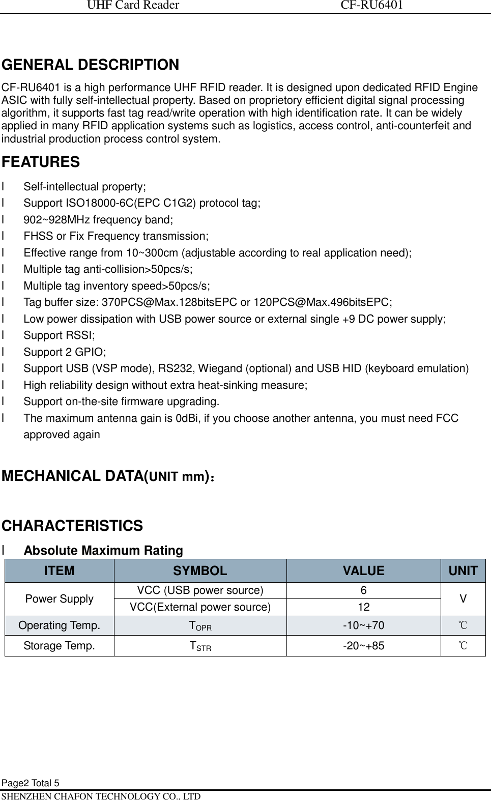 UHF Card Reader                             CF-RU6401 Page2 Total 5   SHENZHEN CHAFON TECHNOLOGY CO., LTD GENERAL DESCRIPTION CF-RU6401 is a high performance UHF RFID reader. It is designed upon dedicated RFID Engine ASIC with fully self-intellectual property. Based on proprietory efficient digital signal processing algorithm, it supports fast tag read/write operation with high identification rate. It can be widely applied in many RFID application systems such as logistics, access control, anti-counterfeit and industrial production process control system. FEATURES l Self-intellectual property; l Support ISO18000-6C(EPC C1G2) protocol tag; l 902~928MHz frequency band; l FHSS or Fix Frequency transmission; l Effective range from 10~300cm (adjustable according to real application need); l Multiple tag anti-collision>50pcs/s; l Multiple tag inventory speed>50pcs/s; l Tag buffer size: 370PCS@Max.128bitsEPC or 120PCS@Max.496bitsEPC; l Low power dissipation with USB power source or external single +9 DC power supply; l Support RSSI; l Support 2 GPIO; l Support USB (VSP mode), RS232, Wiegand (optional) and USB HID (keyboard emulation) l High reliability design without extra heat-sinking measure; l Support on-the-site firmware upgrading. l The maximum antenna gain is 0dBi, if you choose another antenna, you must need FCC approved again  MECHANICAL DATA(UNIT mm)：  CHARACTERISTICS l Absolute Maximum Rating ITEM  SYMBOL  VALUE  UNIT Power Supply  VCC (USB power source)  6  V VCC(External power source)  12 Operating Temp.  TOPR -10~+70  ℃ Storage Temp.  TSTR -20~+85  ℃   