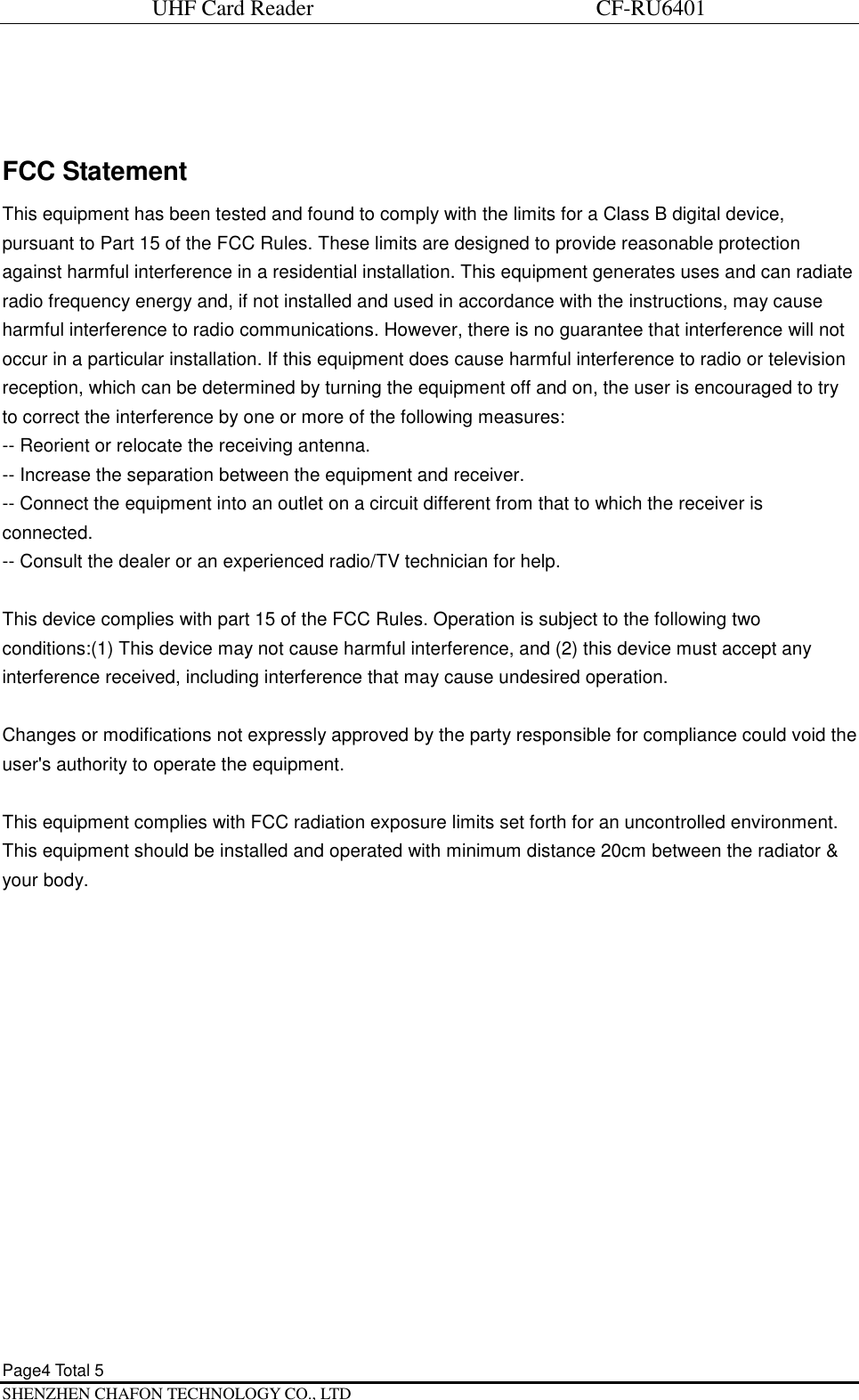 UHF Card Reader                             CF-RU6401 Page4 Total 5   SHENZHEN CHAFON TECHNOLOGY CO., LTD  FCC Statement This equipment has been tested and found to comply with the limits for a Class B digital device, pursuant to Part 15 of the FCC Rules. These limits are designed to provide reasonable protection against harmful interference in a residential installation. This equipment generates uses and can radiate radio frequency energy and, if not installed and used in accordance with the instructions, may cause harmful interference to radio communications. However, there is no guarantee that interference will not occur in a particular installation. If this equipment does cause harmful interference to radio or television reception, which can be determined by turning the equipment off and on, the user is encouraged to try to correct the interference by one or more of the following measures: -- Reorient or relocate the receiving antenna.   -- Increase the separation between the equipment and receiver.    -- Connect the equipment into an outlet on a circuit different from that to which the receiver is connected.   -- Consult the dealer or an experienced radio/TV technician for help.  This device complies with part 15 of the FCC Rules. Operation is subject to the following two conditions:(1) This device may not cause harmful interference, and (2) this device must accept any interference received, including interference that may cause undesired operation.  Changes or modifications not expressly approved by the party responsible for compliance could void the user's authority to operate the equipment.  This equipment complies with FCC radiation exposure limits set forth for an uncontrolled environment. This equipment should be installed and operated with minimum distance 20cm between the radiator &amp; your body.    