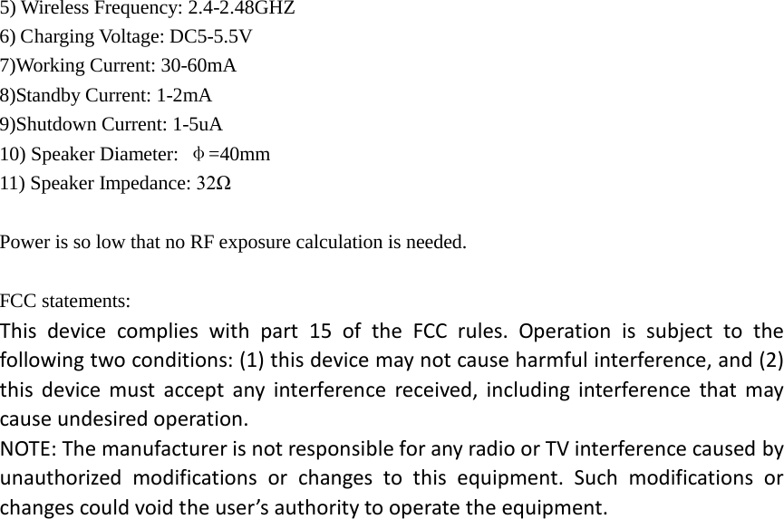 5) Wireless Frequency: 2.4-2.48GHZ 6) Charging Voltage: DC5-5.5V 7)Working Current: 30-60mA 8)Standby Current: 1-2mA 9)Shutdown Current: 1-5uA 10) Speaker Diameter:  &phi;=40mm 11) Speaker Impedance: 32&Omega;  Power is so low that no RF exposure calculation is needed.  FCC statements: This device complies with part 15 of the FCC rules. Operation is subject to the following two conditions: (1) this device may not cause harmful interference, and (2) this device must accept any interference received, including interference that may cause undesired operation.  NOTE: The manufacturer is not responsible for any radio or TV interference caused by unauthorized modifications or changes to this equipment. Such modifications or changes could void the user&rsquo;s authority to operate the equipment.   
