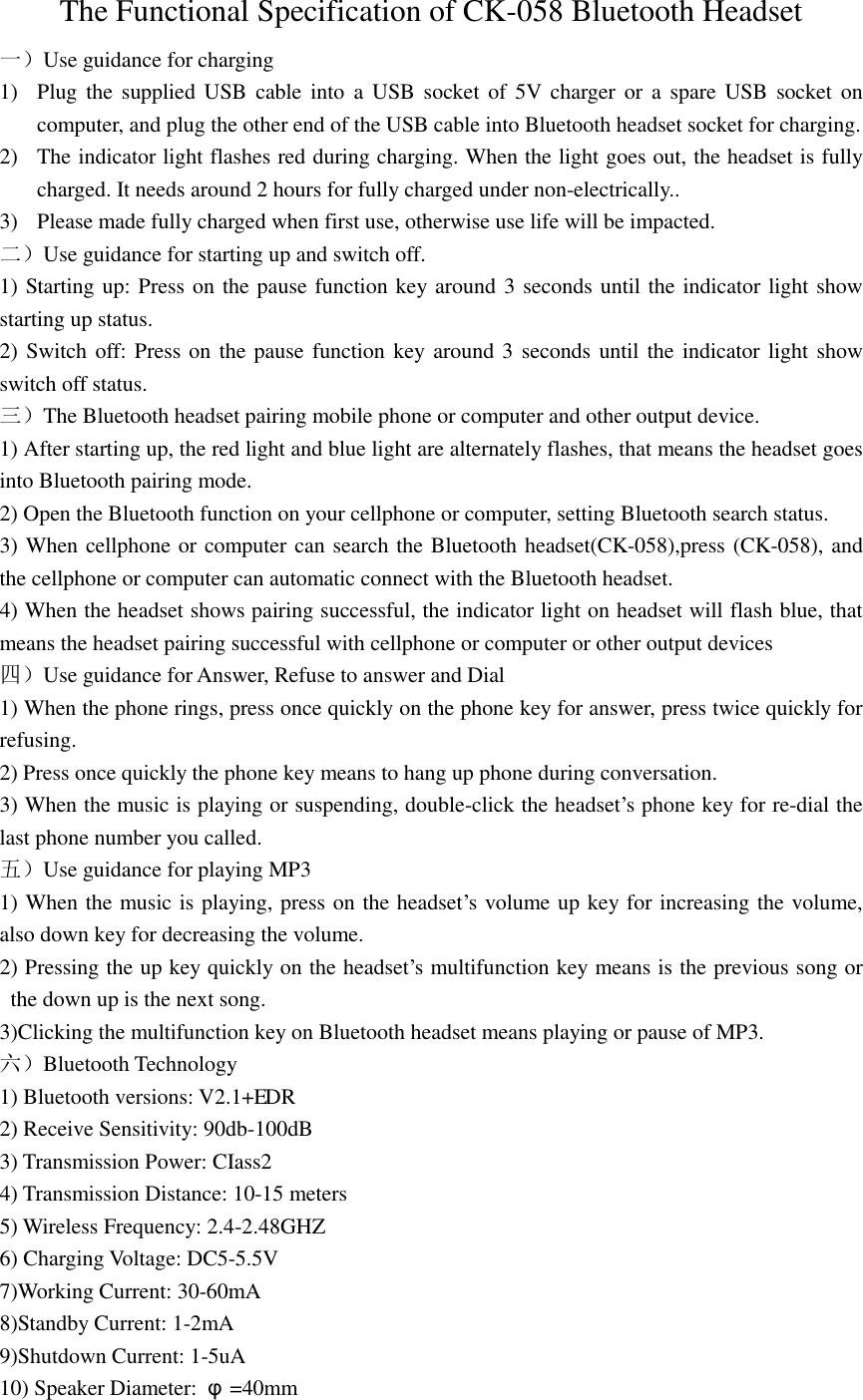 The Functional Specification of CK-058 Bluetooth Headset 一）Use guidance for charging 1) Plug the  supplied USB  cable into  a USB socket of  5V charger or  a  spare  USB  socket on computer, and plug the other end of the USB cable into Bluetooth headset socket for charging. 2) The indicator light flashes red during charging. When the light goes out, the headset is fully charged. It needs around 2 hours for fully charged under non-electrically.. 3) Please made fully charged when first use, otherwise use life will be impacted. 二）Use guidance for starting up and switch off. 1) Starting up: Press on the pause function key around 3 seconds until the indicator light show starting up status. 2) Switch off: Press on the pause function key around 3 seconds until the indicator light show switch off status. 三）The Bluetooth headset pairing mobile phone or computer and other output device. 1) After starting up, the red light and blue light are alternately flashes, that means the headset goes into Bluetooth pairing mode. 2) Open the Bluetooth function on your cellphone or computer, setting Bluetooth search status. 3) When cellphone or computer can search the Bluetooth headset(CK-058),press (CK-058), and the cellphone or computer can automatic connect with the Bluetooth headset. 4) When the headset shows pairing successful, the indicator light on headset will flash blue, that means the headset pairing successful with cellphone or computer or other output devices 四）Use guidance for Answer, Refuse to answer and Dial   1) When the phone rings, press once quickly on the phone key for answer, press twice quickly for refusing. 2) Press once quickly the phone key means to hang up phone during conversation. 3) When the music is playing or suspending, double-click the headset&rsquo;s phone key for re-dial the last phone number you called. 五）Use guidance for playing MP3 1) When the music is playing, press on the headset&rsquo;s volume up key for increasing the volume, also down key for decreasing the volume. 2) Pressing the up key quickly on the headset&rsquo;s multifunction key means is the previous song or the down up is the next song. 3)Clicking the multifunction key on Bluetooth headset means playing or pause of MP3. 六）Bluetooth Technology 1) Bluetooth versions: V2.1+E  DR 2) Receive Sensitivity: 90db-100dB 3) Transmission Power: CIass2 4) Transmission Distance: 10-15 meters 5) Wireless Frequency: 2.4-2.48GHZ 6) Charging Voltage: DC5-5.5V 7)Working Current: 30-60mA 8)Standby Current: 1-2mA 9)Shutdown Current: 1-5uA 10) Speaker Diameter:  &phi;=40mm 