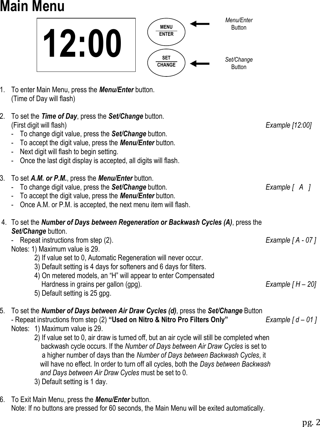 pg. 2  12:00 Main Menu               1.  To enter Main Menu, press the Menu/Enter button.   (Time of Day will flash)  2.  To set the Time of Day, press the Set/Change button.   (First digit will flash)  Example [12:00]   -  To change digit value, press the Set/Change button.   -  To accept the digit value, press the Menu/Enter button.   -  Next digit will flash to begin setting.    -  Once the last digit display is accepted, all digits will flash.  3.  To set A.M. or P.M., press the Menu/Enter button.      -  To change digit value, press the Set/Change button.  Example [   A   ]    -  To accept the digit value, press the Menu/Enter button.    -  Once A.M. or P.M. is accepted, the next menu item will flash.   4.  To set the Number of Days between Regeneration or Backwash Cycles (A), press the  Set/Change button.    -  Repeat instructions from step (2).  Example [ A - 07 ]    Notes: 1) Maximum value is 29.         2) If value set to 0, Automatic Regeneration will never occur.          3) Default setting is 4 days for softeners and 6 days for filters.          4) On metered models, an &ldquo;H&rdquo; will appear to enter Compensated              Hardness in grains per gallon (gpg).  Example [ H &ndash; 20]          5) Default setting is 25 gpg.  5.  To set the Number of Days between Air Draw Cycles (d), press the Set/Change Button    - Repeat instructions from step (2) &ldquo;Used on Nitro &amp; Nitro Pro Filters Only&rdquo; Example [ d &ndash; 01 ]   Notes:  1) Maximum value is 29.         2) If value set to 0, air draw is turned off, but an air cycle will still be completed when              backwash cycle occurs. If the Number of Days between Air Draw Cycles is set to            a higher number of days than the Number of Days between Backwash Cycles, it           will have no effect. In order to turn off all cycles, both the Days between Backwash        and Days between Air Draw Cycles must be set to 0.         3) Default setting is 1 day.  6.  To Exit Main Menu, press the Menu/Enter button.   Note: If no buttons are pressed for 60 seconds, the Main Menu will be exited automatically. SET CHANGE MENU ENTER Menu/Enter Button Set/Change Button 