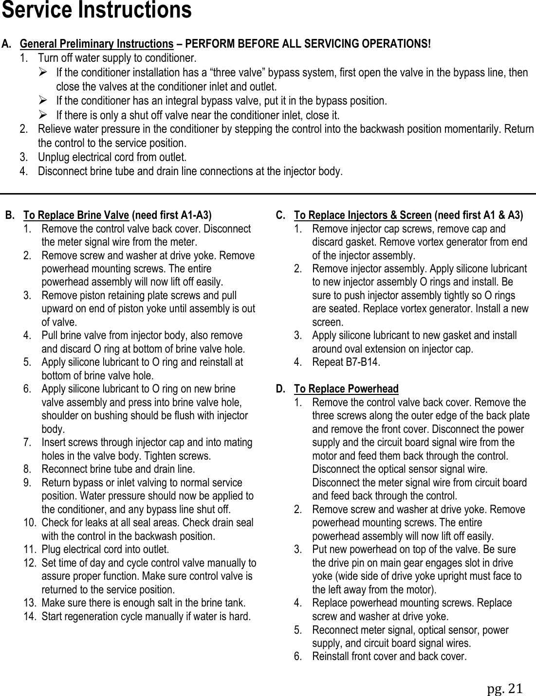 pg. 21  Service Instructions  A. General Preliminary Instructions &ndash; PERFORM BEFORE ALL SERVICING OPERATIONS!  1.  Turn off water supply to conditioner.      If the conditioner installation has a &ldquo;three valve&rdquo; bypass system, first open the valve in the bypass line, then close the valves at the conditioner inlet and outlet.  If the conditioner has an integral bypass valve, put it in the bypass position.  If there is only a shut off valve near the conditioner inlet, close it.  2.  Relieve water pressure in the conditioner by stepping the control into the backwash position momentarily. Return the control to the service position.  3.  Unplug electrical cord from outlet.  4.  Disconnect brine tube and drain line connections at the injector body.   B.  To Replace Brine Valve (need first A1-A3)  1.  Remove the control valve back cover. Disconnect the meter signal wire from the meter.  2.  Remove screw and washer at drive yoke. Remove powerhead mounting screws. The entire powerhead assembly will now lift off easily.  3.  Remove piston retaining plate screws and pull upward on end of piston yoke until assembly is out of valve.  4.  Pull brine valve from injector body, also remove and discard O ring at bottom of brine valve hole.  5.  Apply silicone lubricant to O ring and reinstall at bottom of brine valve hole.  6.  Apply silicone lubricant to O ring on new brine valve assembly and press into brine valve hole, shoulder on bushing should be flush with injector body.  7.  Insert screws through injector cap and into mating holes in the valve body. Tighten screws.  8.  Reconnect brine tube and drain line.  9.  Return bypass or inlet valving to normal service position. Water pressure should now be applied to the conditioner, and any bypass line shut off.  10.  Check for leaks at all seal areas. Check drain seal with the control in the backwash position.  11.  Plug electrical cord into outlet.  12.  Set time of day and cycle control valve manually to assure proper function. Make sure control valve is returned to the service position.  13.  Make sure there is enough salt in the brine tank.  14.  Start regeneration cycle manually if water is hard.  C.  To Replace Injectors &amp; Screen (need first A1 &amp; A3)  1.  Remove injector cap screws, remove cap and discard gasket. Remove vortex generator from end of the injector assembly.  2.  Remove injector assembly. Apply silicone lubricant to new injector assembly O rings and install. Be sure to push injector assembly tightly so O rings are seated. Replace vortex generator. Install a new screen.  3.  Apply silicone lubricant to new gasket and install around oval extension on injector cap.  4.  Repeat B7-B14.  D.  To Replace Powerhead  1.  Remove the control valve back cover. Remove the three screws along the outer edge of the back plate and remove the front cover. Disconnect the power supply and the circuit board signal wire from the motor and feed them back through the control. Disconnect the optical sensor signal wire. Disconnect the meter signal wire from circuit board and feed back through the control.  2.  Remove screw and washer at drive yoke. Remove powerhead mounting screws. The entire powerhead assembly will now lift off easily.  3.  Put new powerhead on top of the valve. Be sure the drive pin on main gear engages slot in drive yoke (wide side of drive yoke upright must face to the left away from the motor).  4.  Replace powerhead mounting screws. Replace screw and washer at drive yoke.  5.  Reconnect meter signal, optical sensor, power supply, and circuit board signal wires.  6.  Reinstall front cover and back cover.  