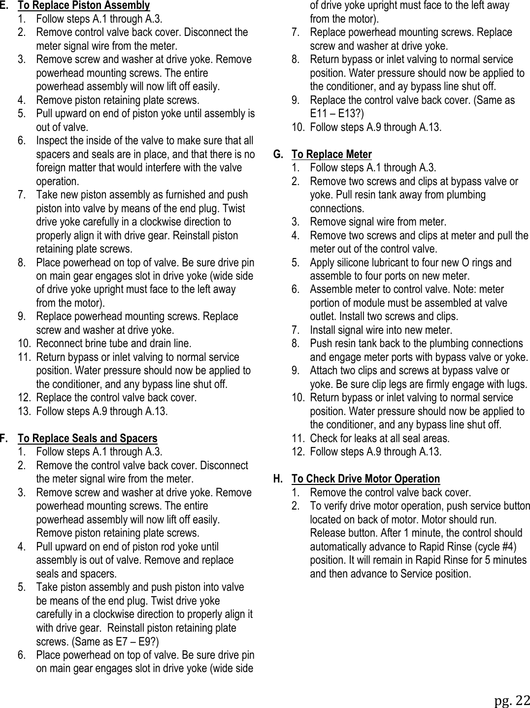 pg. 22  E.  To Replace Piston Assembly  1.  Follow steps A.1 through A.3.  2.  Remove control valve back cover. Disconnect the meter signal wire from the meter.  3.  Remove screw and washer at drive yoke. Remove powerhead mounting screws. The entire powerhead assembly will now lift off easily.  4.  Remove piston retaining plate screws.  5.  Pull upward on end of piston yoke until assembly is out of valve.  6.  Inspect the inside of the valve to make sure that all spacers and seals are in place, and that there is no foreign matter that would interfere with the valve operation.   7.  Take new piston assembly as furnished and push piston into valve by means of the end plug. Twist drive yoke carefully in a clockwise direction to properly align it with drive gear. Reinstall piston retaining plate screws.  8.  Place powerhead on top of valve. Be sure drive pin on main gear engages slot in drive yoke (wide side of drive yoke upright must face to the left away from the motor).  9.  Replace powerhead mounting screws. Replace screw and washer at drive yoke.  10.  Reconnect brine tube and drain line.  11.  Return bypass or inlet valving to normal service position. Water pressure should now be applied to the conditioner, and any bypass line shut off.  12.  Replace the control valve back cover.  13.  Follow steps A.9 through A.13.  F.  To Replace Seals and Spacers  1.  Follow steps A.1 through A.3.  2.  Remove the control valve back cover. Disconnect the meter signal wire from the meter.  3.  Remove screw and washer at drive yoke. Remove powerhead mounting screws. The entire powerhead assembly will now lift off easily. Remove piston retaining plate screws.   4.  Pull upward on end of piston rod yoke until assembly is out of valve. Remove and replace seals and spacers.  5.  Take piston assembly and push piston into valve be means of the end plug. Twist drive yoke carefully in a clockwise direction to properly align it with drive gear.  Reinstall piston retaining plate screws. (Same as E7 &ndash; E9?)  6.  Place powerhead on top of valve. Be sure drive pin on main gear engages slot in drive yoke (wide side       of drive yoke upright must face to the left away from the motor).  7.  Replace powerhead mounting screws. Replace screw and washer at drive yoke.  8.  Return bypass or inlet valving to normal service position. Water pressure should now be applied to the conditioner, and ay bypass line shut off.  9.  Replace the control valve back cover. (Same as E11 &ndash; E13?)  10.  Follow steps A.9 through A.13.  G.  To Replace Meter  1.  Follow steps A.1 through A.3.  2.  Remove two screws and clips at bypass valve or yoke. Pull resin tank away from plumbing connections.  3.  Remove signal wire from meter.  4.  Remove two screws and clips at meter and pull the meter out of the control valve.  5.  Apply silicone lubricant to four new O rings and assemble to four ports on new meter.  6.  Assemble meter to control valve. Note: meter portion of module must be assembled at valve outlet. Install two screws and clips.  7.  Install signal wire into new meter.  8.  Push resin tank back to the plumbing connections and engage meter ports with bypass valve or yoke.  9.  Attach two clips and screws at bypass valve or yoke. Be sure clip legs are firmly engage with lugs.  10.  Return bypass or inlet valving to normal service position. Water pressure should now be applied to the conditioner, and any bypass line shut off.   11.  Check for leaks at all seal areas.  12.  Follow steps A.9 through A.13.  H.  To Check Drive Motor Operation  1.  Remove the control valve back cover.  2.  To verify drive motor operation, push service button located on back of motor. Motor should run. Release button. After 1 minute, the control should automatically advance to Rapid Rinse (cycle #4) position. It will remain in Rapid Rinse for 5 minutes and then advance to Service position. 