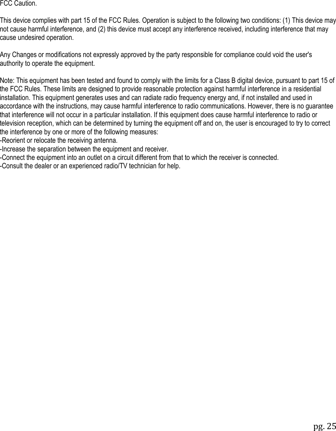 pg. 25    FCC Caution.  This device complies with part 15 of the FCC Rules. Operation is subject to the following two conditions: (1) This device may not cause harmful interference, and (2) this device must accept any interference received, including interference that may cause undesired operation.  Any Changes or modifications not expressly approved by the party responsible for compliance could void the user's authority to operate the equipment.  Note: This equipment has been tested and found to comply with the limits for a Class B digital device, pursuant to part 15 of the FCC Rules. These limits are designed to provide reasonable protection against harmful interference in a residential installation. This equipment generates uses and can radiate radio frequency energy and, if not installed and used in accordance with the instructions, may cause harmful interference to radio communications. However, there is no guarantee that interference will not occur in a particular installation. If this equipment does cause harmful interference to radio or television reception, which can be determined by turning the equipment off and on, the user is encouraged to try to correct the interference by one or more of the following measures: -Reorient or relocate the receiving antenna. -Increase the separation between the equipment and receiver. -Connect the equipment into an outlet on a circuit different from that to which the receiver is connected. -Consult the dealer or an experienced radio/TV technician for help. 