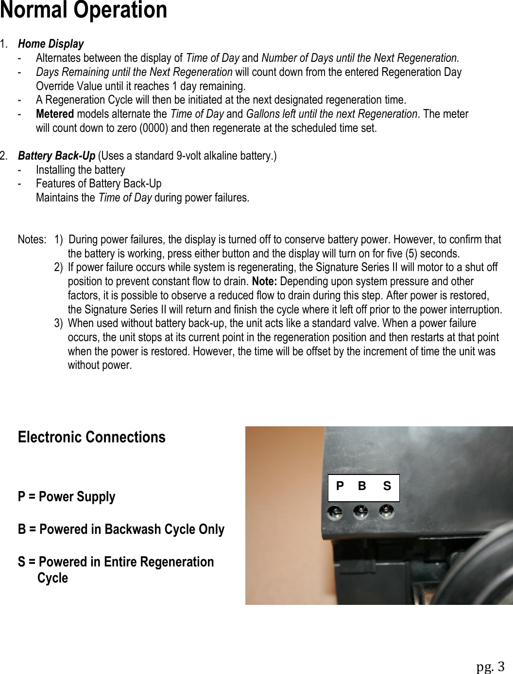 pg. 3  Normal Operation  1. Home Display   -  Alternates between the display of Time of Day and Number of Days until the Next Regeneration.    -  Days Remaining until the Next Regeneration will count down from the entered Regeneration Day     Override Value until it reaches 1 day remaining.   -  A Regeneration Cycle will then be initiated at the next designated regeneration time.   -  Metered models alternate the Time of Day and Gallons left until the next Regeneration. The meter     will count down to zero (0000) and then regenerate at the scheduled time set.  2. Battery Back-Up (Uses a standard 9-volt alkaline battery.)   -  Installing the battery -  Features of Battery Back-Up   Maintains the Time of Day during power failures.   Notes:  1)  During power failures, the display is turned off to conserve battery power. However, to confirm that   the battery is working, press either button and the display will turn on for five (5) seconds.     2)  If power failure occurs while system is regenerating, the Signature Series II will motor to a shut off position to prevent constant flow to drain. Note: Depending upon system pressure and other factors, it is possible to observe a reduced flow to drain during this step. After power is restored, the Signature Series II will return and finish the cycle where it left off prior to the power interruption.     3)  When used without battery back-up, the unit acts like a standard valve. When a power failure occurs, the unit stops at its current point in the regeneration position and then restarts at that point when the power is restored. However, the time will be offset by the increment of time the unit was without power.     Electronic Connections    P = Power Supply  B = Powered in Backwash Cycle Only  S = Powered in Entire Regeneration       Cycle P    B     S 