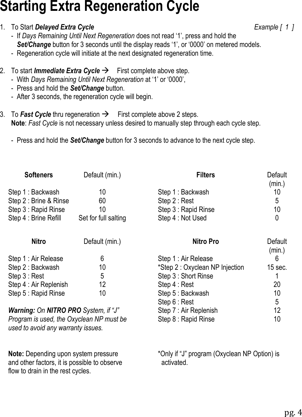 pg. 4  Starting Extra Regeneration Cycle  1.  To Start Delayed Extra Cycle  Example [  1  ]   -  If Days Remaining Until Next Regeneration does not read &bdquo;1‟, press and hold the     Set/Change button for 3 seconds until the display reads &bdquo;1‟, or &bdquo;0000‟ on metered models. - Regeneration cycle will initiate at the next designated regeneration time.  2.  To start Immediate Extra Cycle First complete above step.    -  With Days Remaining Until Next Regeneration at &bdquo;1‟ or &bdquo;0000‟,   -  Press and hold the Set/Change button.   -  After 3 seconds, the regeneration cycle will begin.  3.  To Fast Cycle thru regeneration First complete above 2 steps.  Note: Fast Cycle is not necessary unless desired to manually step through each cycle step.  - Press and hold the Set/Change button for 3 seconds to advance to the next cycle step.    Softeners Default (min.)  Filters Default (min.) Step 1 : Backwash 10  Step 1 : Backwash 10 Step 2 : Brine &amp; Rinse 60  Step 2 : Rest 5 Step 3 : Rapid Rinse 10  Step 3 : Rapid Rinse 10 Step 4 : Brine Refill Set for full salting  Step 4 : Not Used 0      Nitro Default (min.)  Nitro Pro Default (min.) Step 1 : Air Release 6  Step 1 : Air Release 6 Step 2 : Backwash 10  *Step 2 : Oxyclean NP Injection 15 sec. Step 3 : Rest 5  Step 3 : Short Rinse 1 Step 4 : Air Replenish 12  Step 4 : Rest  20 Step 5 : Rapid Rinse 10  Step 5 : Backwash 10    Step 6 : Rest 5 Warning: On NITRO PRO System, if &ldquo;J&rdquo; Program is used, the Oxyclean NP must be used to avoid any warranty issues.  Step 7 : Air Replenish 12  Step 8 : Rapid Rinse 10            Note: Depending upon system pressure and other factors, it is possible to observe flow to drain in the rest cycles.  *Only if &ldquo;J&rdquo; program (Oxyclean NP Option) is    activated.           